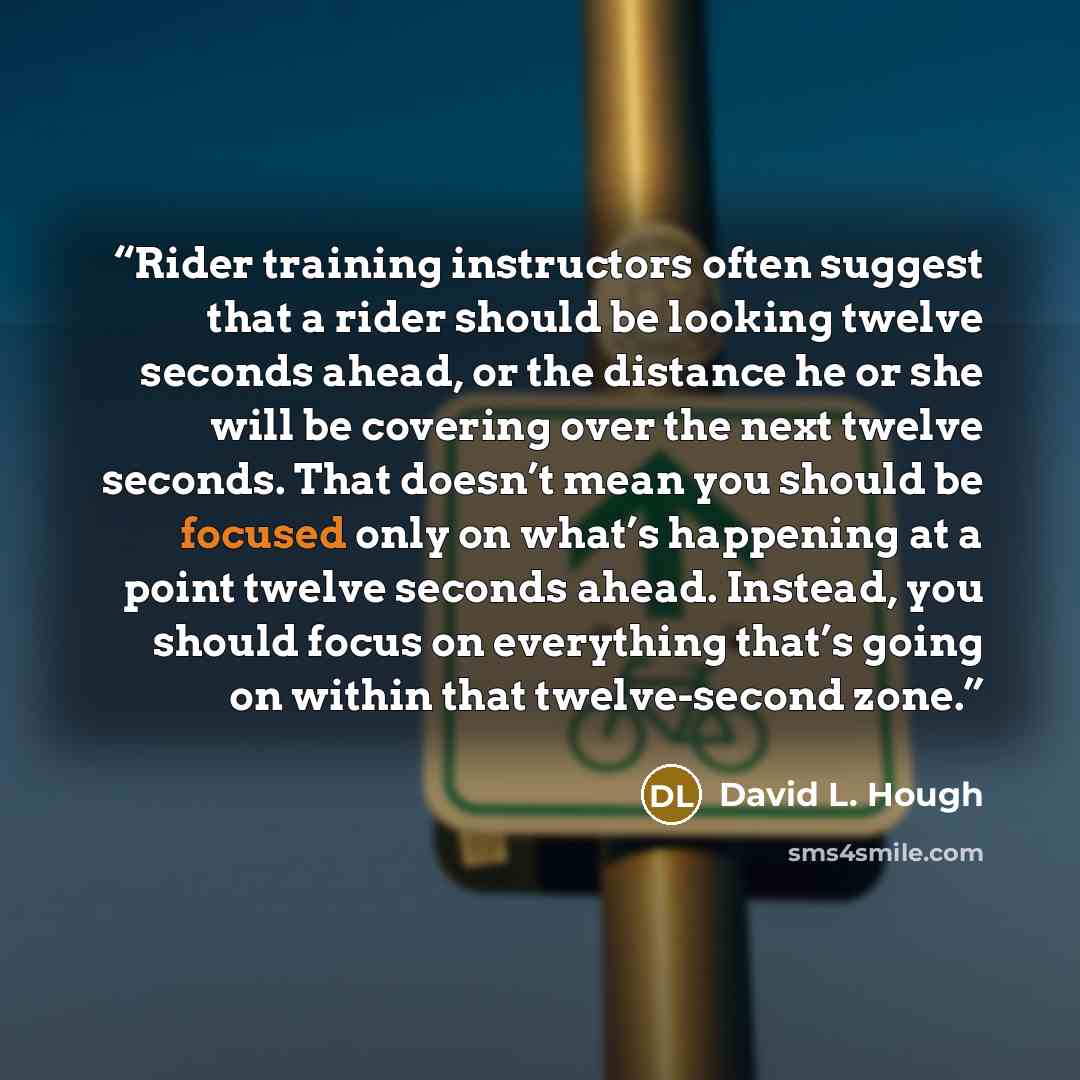 “Rider training instructors often suggest that a rider should be looking twelve seconds ahead, or the distance he or she will be covering over the next twelve seconds. That doesn’t mean you should be focused only on what’s happening at a point twelve seconds ahead. Instead, you should focus on…” quote by David L. Hough
