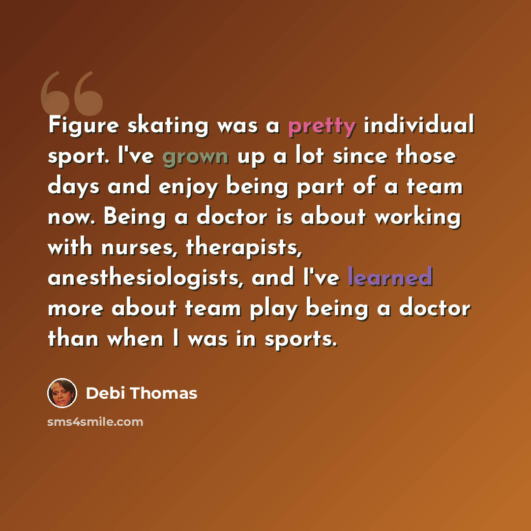 “Figure skating was a pretty individual sport. I've grown up a lot since those days and enjoy being part of a team now. Being a doctor is about working with nurses, therapists, anesthesiologists, and I've learned more about team play being a doctor than when I was in sports.” quote by Debi Thomas