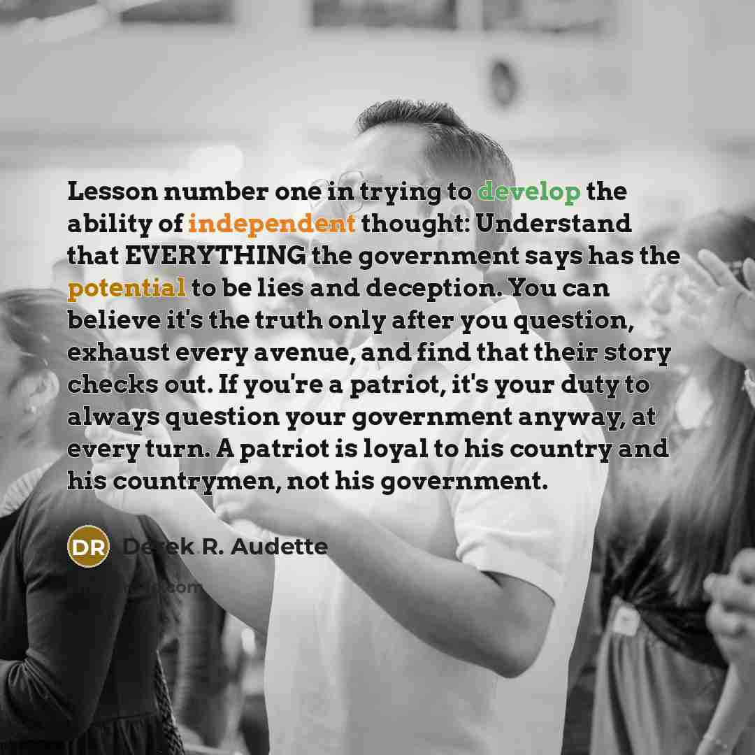 “Lesson number one in trying to develop the ability of independent thought: Understand that EVERYTHING the government says has the potential to be lies and deception. You can believe it's the truth only after you question, exhaust every avenue, and find that their story checks out. If you're a…” quote by Derek R. Audette