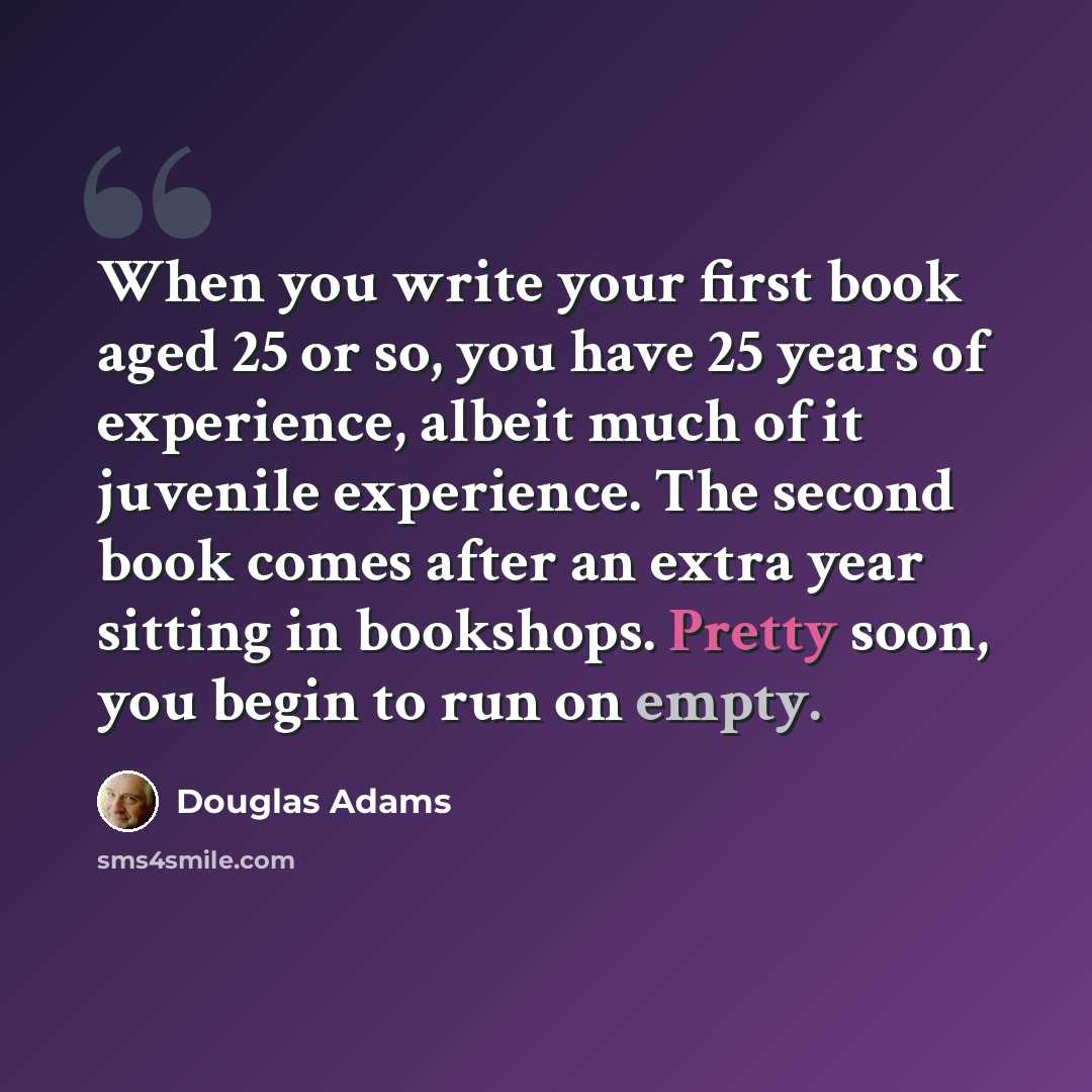 “When you write your first book aged 25 or so, you have 25 years of experience, albeit much of it juvenile experience. The second book comes after an extra year sitting in bookshops. Pretty soon, you begin to run on empty.” quote by Douglas Adams