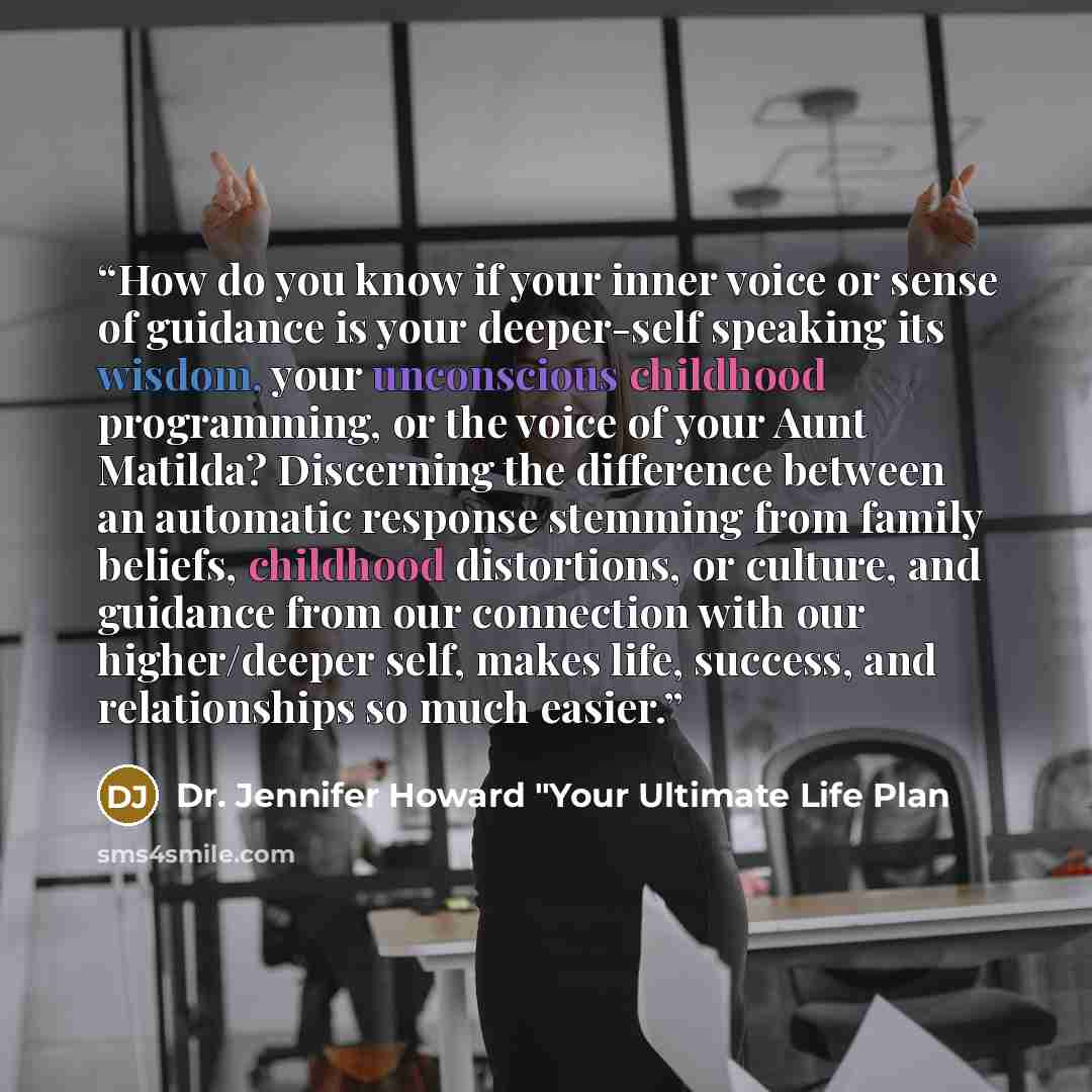 “How do you know if your inner voice or sense of guidance is your deeper-self speaking its wisdom, your unconscious childhood programming, or the voice of your Aunt Matilda? Discerning the difference between an automatic response stemming from family beliefs, childhood distortions, or culture, and…” quote by Dr. Jennifer Howard "Your Ultimate Life Plan