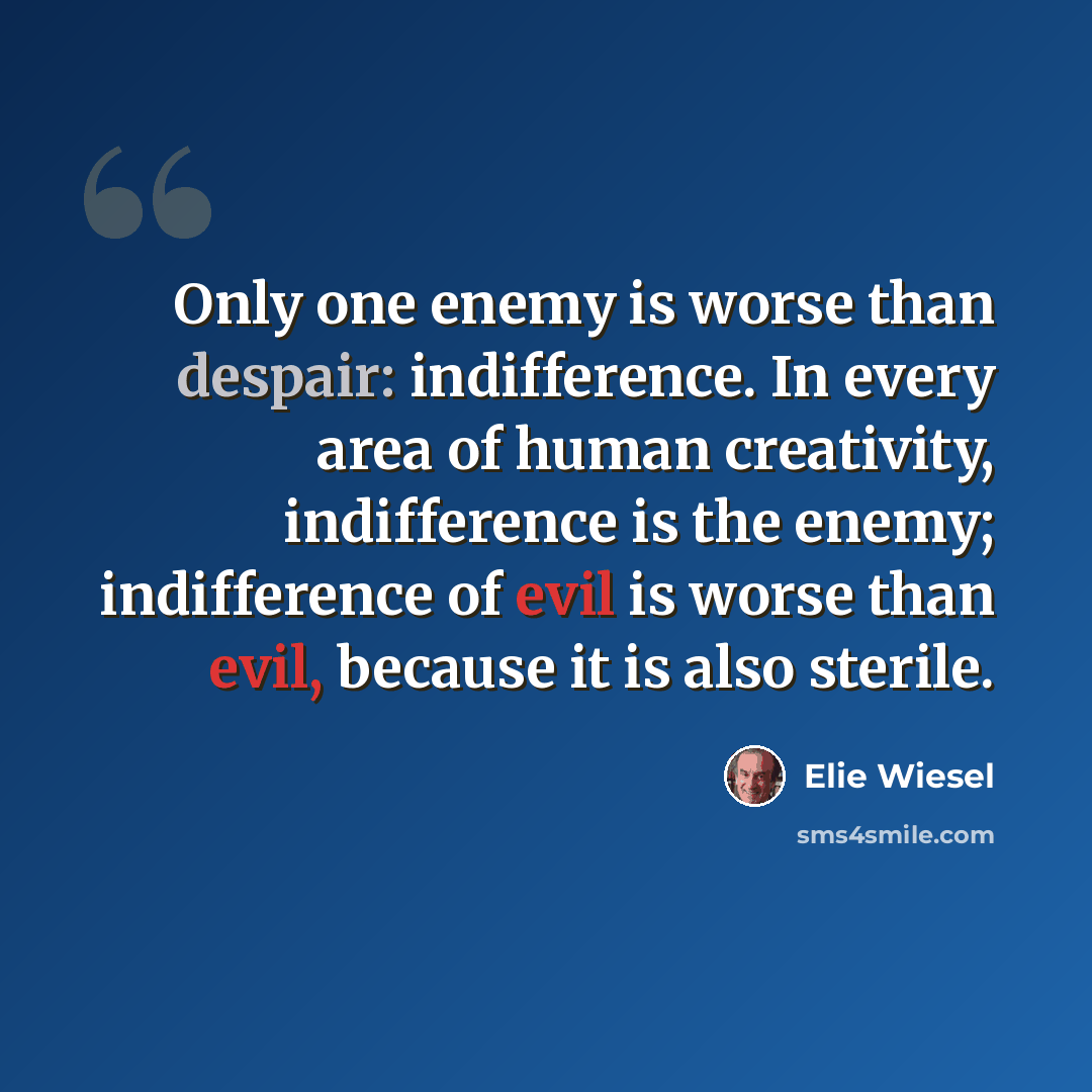 “Only one enemy is worse than despair: indifference. In every area of human creativity, indifference is the enemy; indifference of evil is worse than evil, because it is also sterile.” quote by Elie Wiesel