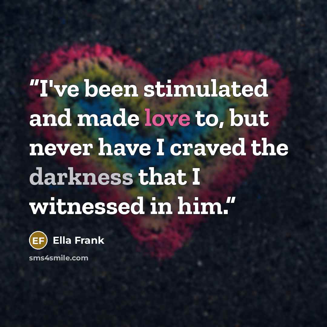 “I've been stimulated and made love to, but never have I craved the darkness that I witnessed in him.” quote by Ella Frank