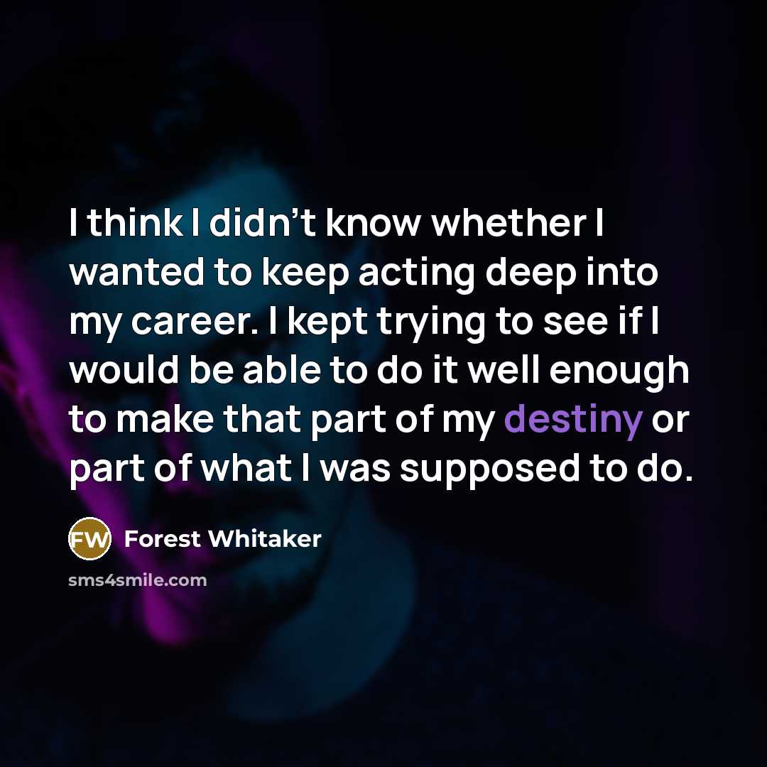 “I think I didn't know whether I wanted to keep acting deep into my career. I kept trying to see if I would be able to do it well enough to make that part of my destiny or part of what I was supposed to do.” quote by Forest Whitaker