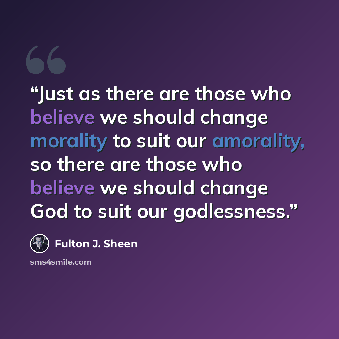 “Just as there are those who believe we should change morality to suit our amorality, so there are those who believe we should change God to suit our godlessness.” quote by Fulton J. Sheen