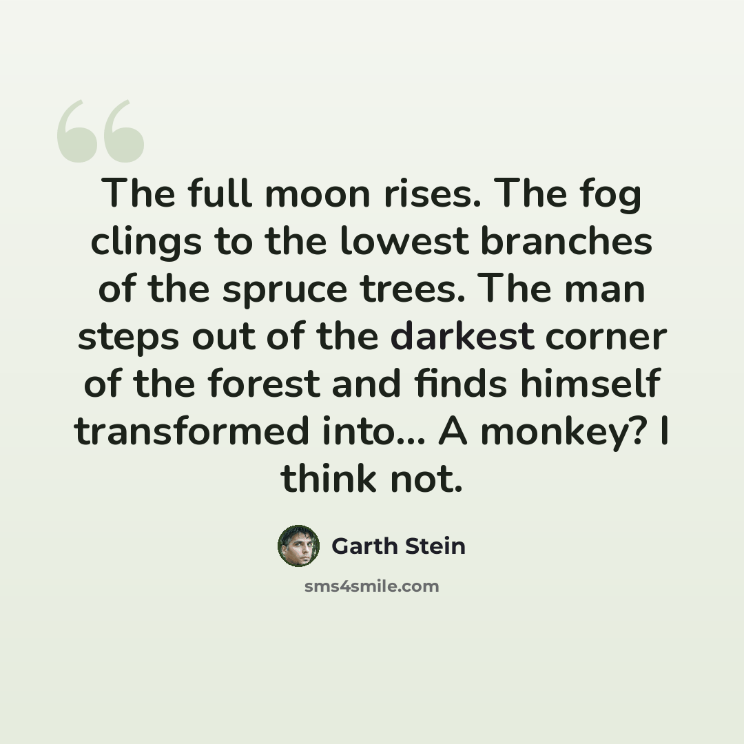 “The full moon rises. The fog clings to the lowest branches of the spruce trees. The man steps out of the darkest corner of the forest and finds himself transformed into... A monkey? I think not.” quote by Garth Stein