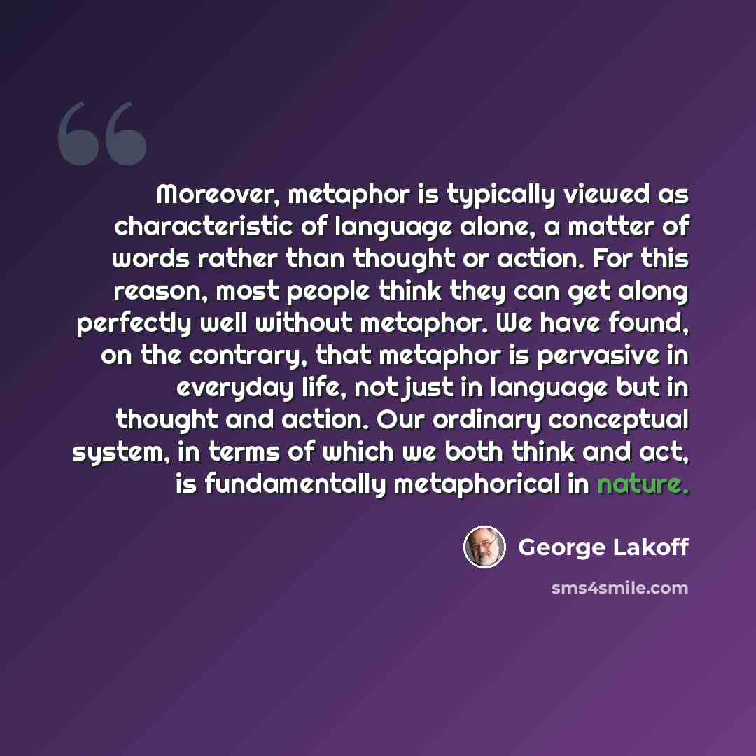 “Moreover, metaphor is typically viewed as characteristic of language alone, a matter of words rather than thought or action. For this reason, most people think they can get along perfectly well without metaphor. We have found, on the contrary, that metaphor is pervasive in everyday life, not just…” quote by George Lakoff