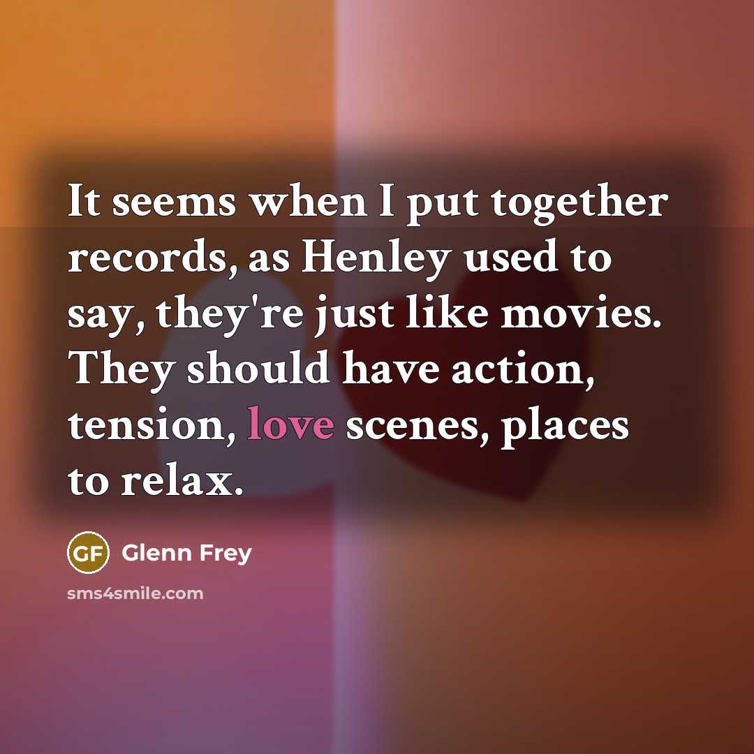 “It seems when I put together records, as Henley used to say, they're just like movies. They should have action, tension, love scenes, places to relax.” quote by Glenn Frey