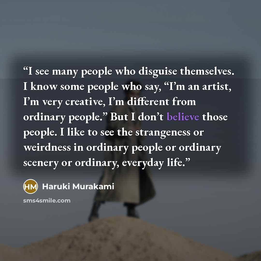 “I see many people who disguise themselves. I know some people who say, “I’m an artist, I’m very creative, I’m different from ordinary people.” But I don’t believe those people. I like to see the strangeness or weirdness in ordinary people or ordinary scenery or ordinary, everyday life.” quote by Haruki Murakami
