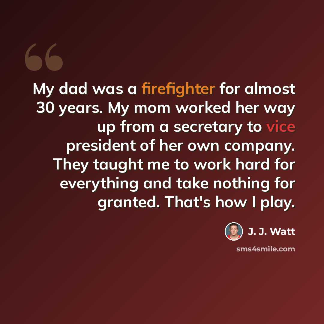 “My dad was a firefighter for almost 30 years. My mom worked her way up from a secretary to vice president of her own company. They taught me to work hard for everything and take nothing for granted. That's how I play.” quote by J. J. Watt