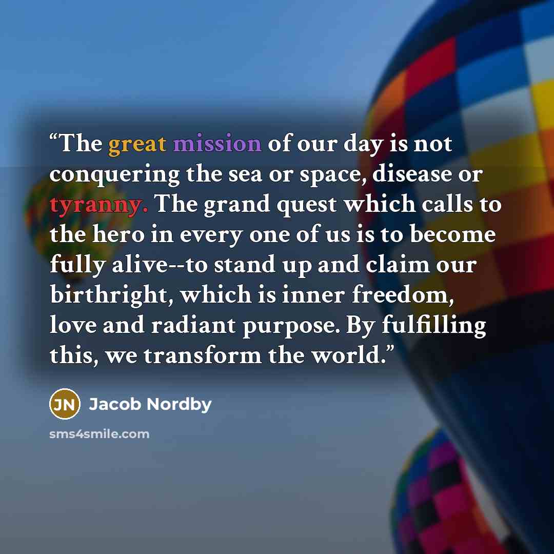 “The great mission of our day is not conquering the sea or space, disease or tyranny. The grand quest which calls to the hero in every one of us is to become fully alive--to stand up and claim our birthright, which is inner freedom, love and radiant purpose. By fulfilling this, we transform the…” quote by Jacob Nordby