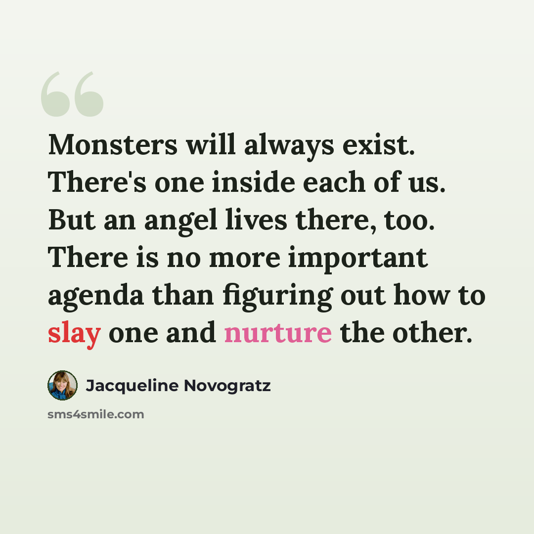 “Monsters will always exist. There's one inside each of us. But an angel lives there, too. There is no more important agenda than figuring out how to slay one and nurture the other.” quote by Jacqueline Novogratz