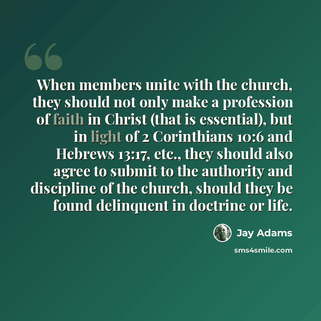 “When members unite with the church, they should not only make a profession of faith in Christ (that is essential), but in light of 2 Corinthians 10:6 and Hebrews 13:17, etc., they should also agree to submit to the authority and discipline of the church, should they be found delinquent in doctrine…” quote by Jay Adams