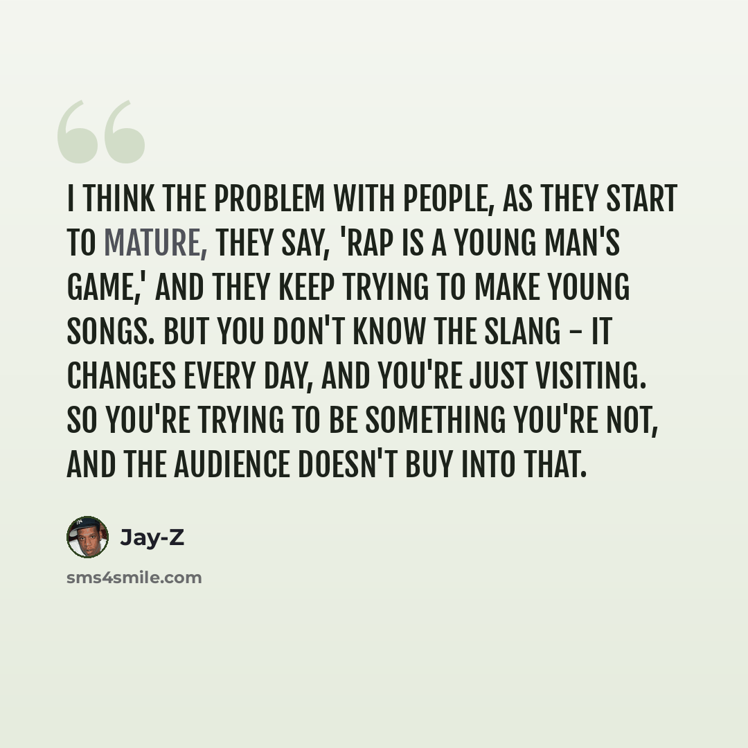 “I think the problem with people, as they start to mature, they say, 'Rap is a young man's game,' and they keep trying to make young songs. But you don't know the slang - it changes every day, and you're just visiting. So you're trying to be something you're not, and the audience doesn't buy into…” quote by Jay-Z