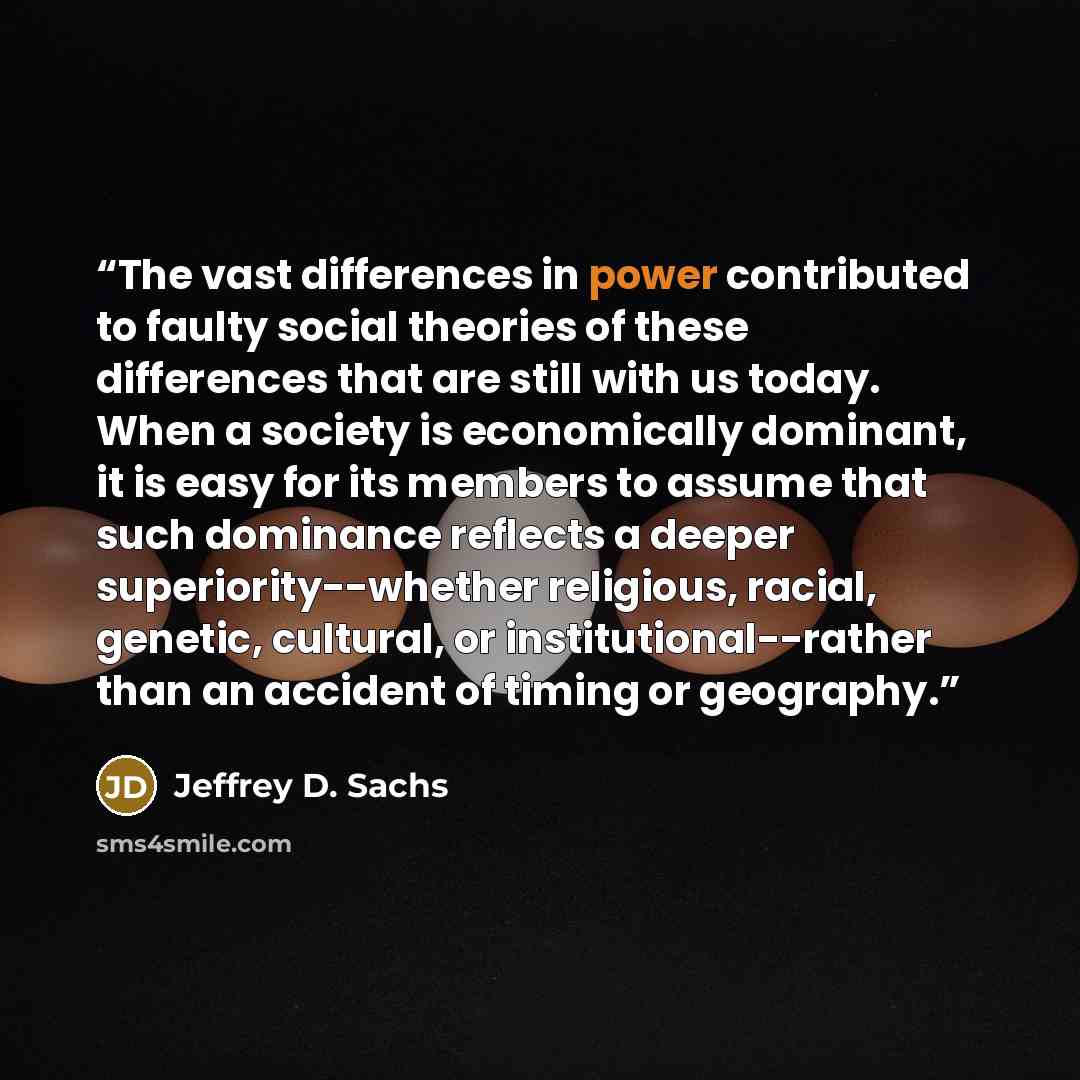 “The vast differences in power contributed to faulty social theories of these differences that are still with us today. When a society is economically dominant, it is easy for its members to assume that such dominance reflects a deeper superiority--whether religious, racial, genetic, cultural, or…” quote by Jeffrey D. Sachs