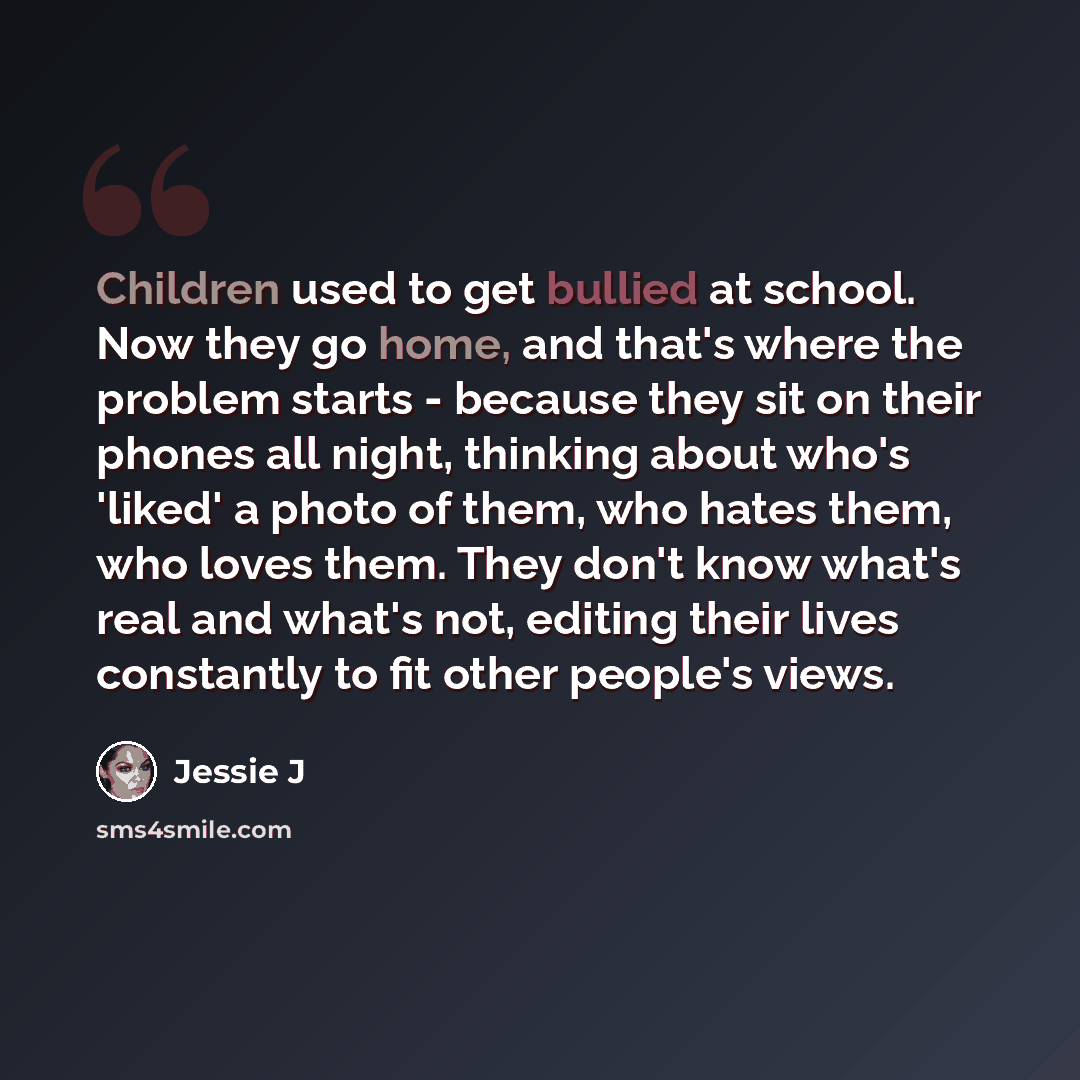 “Children used to get bullied at school. Now they go home, and that's where the problem starts - because they sit on their phones all night, thinking about who's 'liked' a photo of them, who hates them, who loves them. They don't know what's real and what's not, editing their lives constantly to…” quote by Jessie J