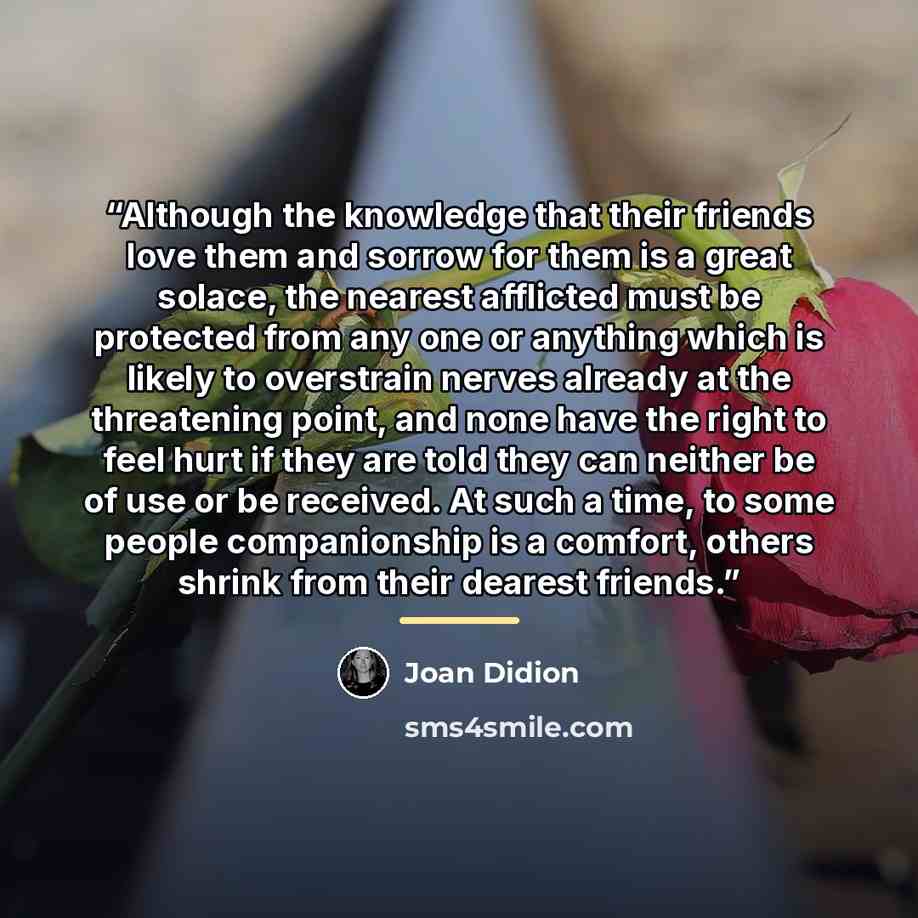 “Although the knowledge that their friends love them and sorrow for them is a great solace, the nearest afflicted must be protected from any one or anything which is likely to overstrain nerves already at the threatening point, and none have the right to feel hurt if they are told they can neither…” quote by Joan Didion