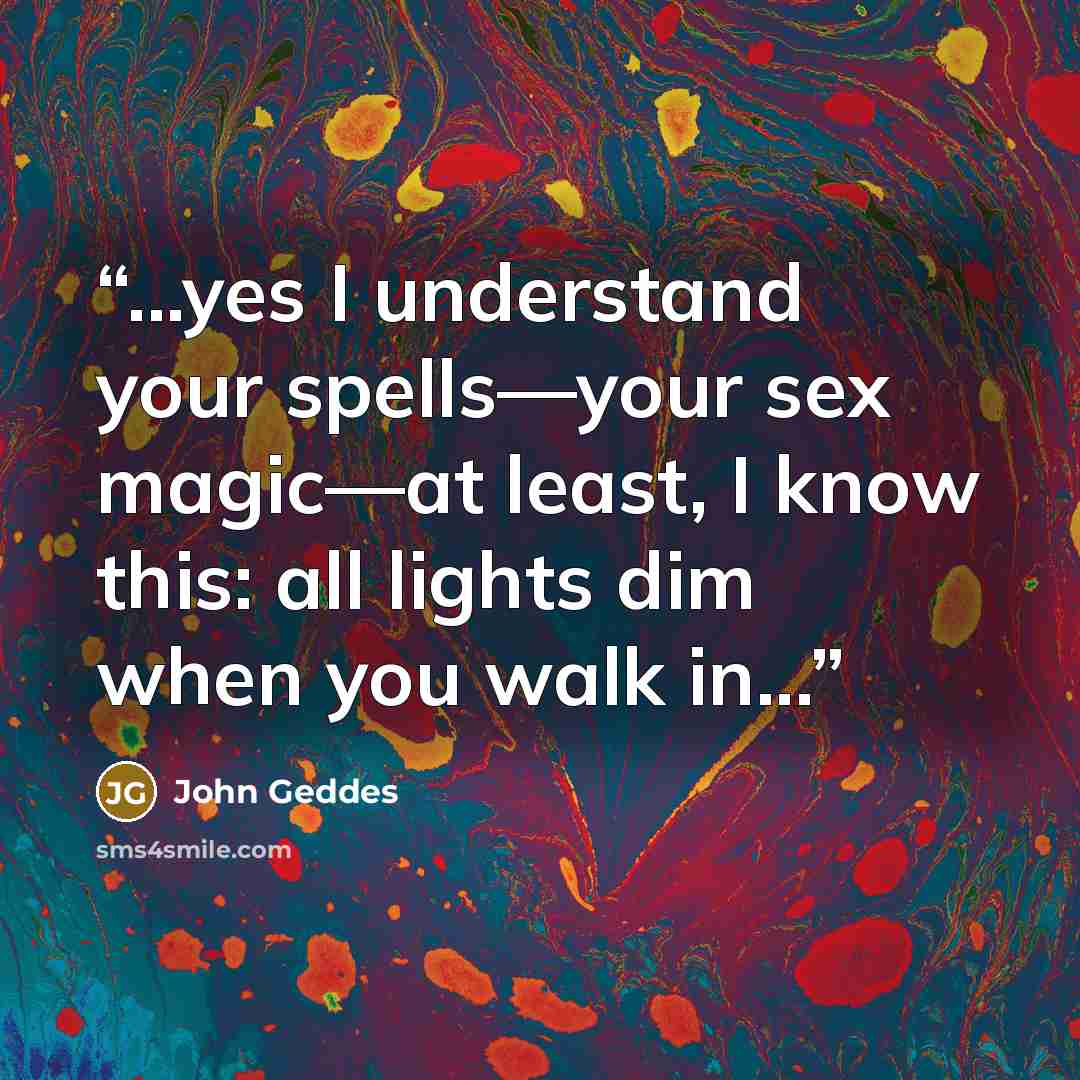 “...yes I understand your spells—your sex magic—at least, I know this: all lights dim when you walk in...” quote by John Geddes