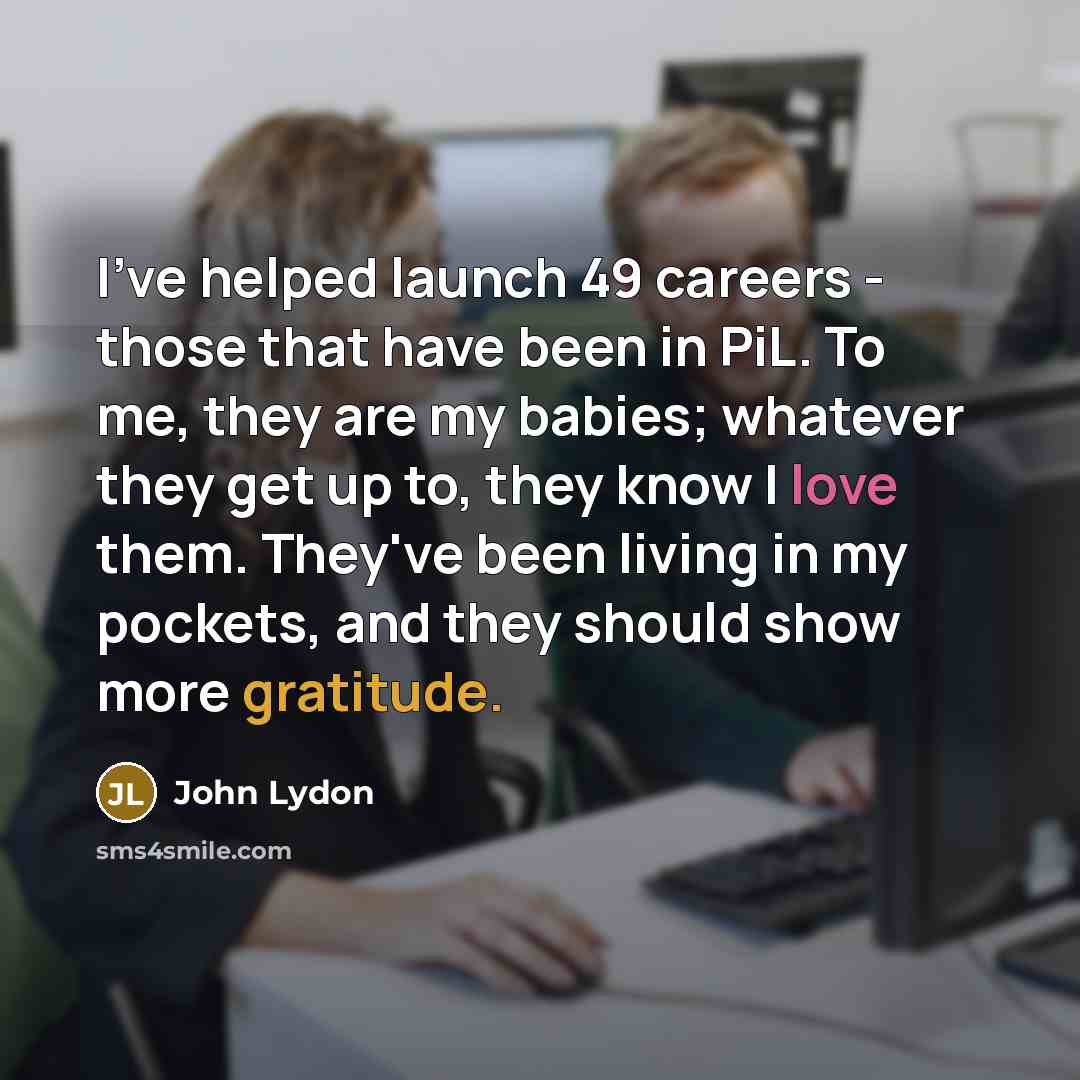 “I've helped launch 49 careers - those that have been in PiL. To me, they are my babies; whatever they get up to, they know I love them. They've been living in my pockets, and they should show more gratitude.” quote by John Lydon