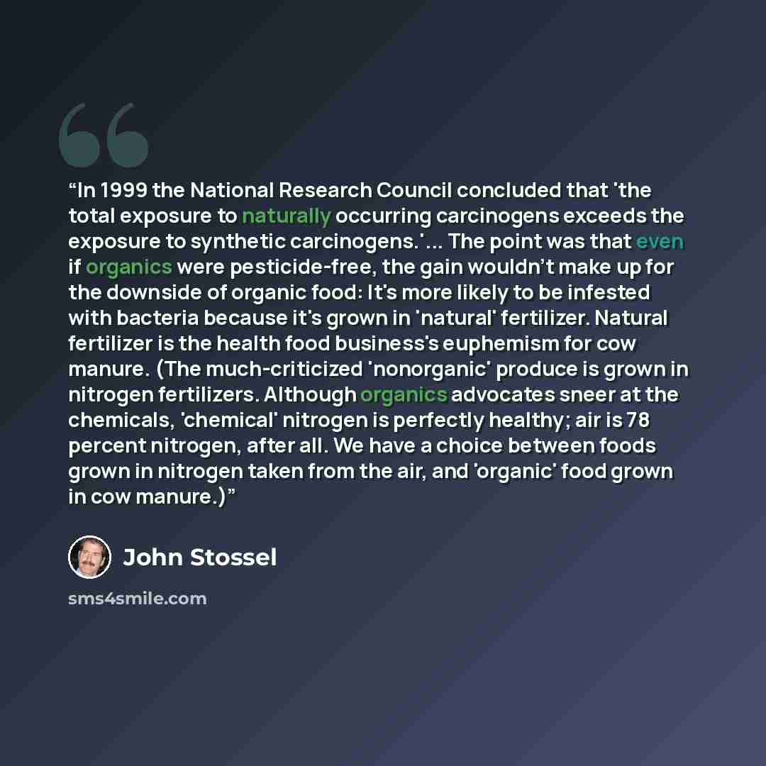“In 1999 the National Research Council concluded that 'the total exposure to naturally occurring carcinogens exceeds the exposure to synthetic carcinogens.'... The point was that even if organics were pesticide-free, the gain wouldn't make up for the downside of organic food: It's more likely to be…” quote by John Stossel
