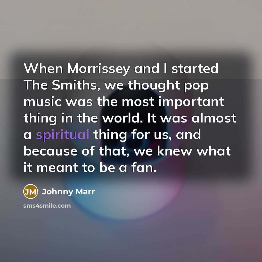 “When Morrissey and I started The Smiths, we thought pop music was the most important thing in the world. It was almost a spiritual thing for us, and because of that, we knew what it meant to be a fan.” quote by Johnny Marr