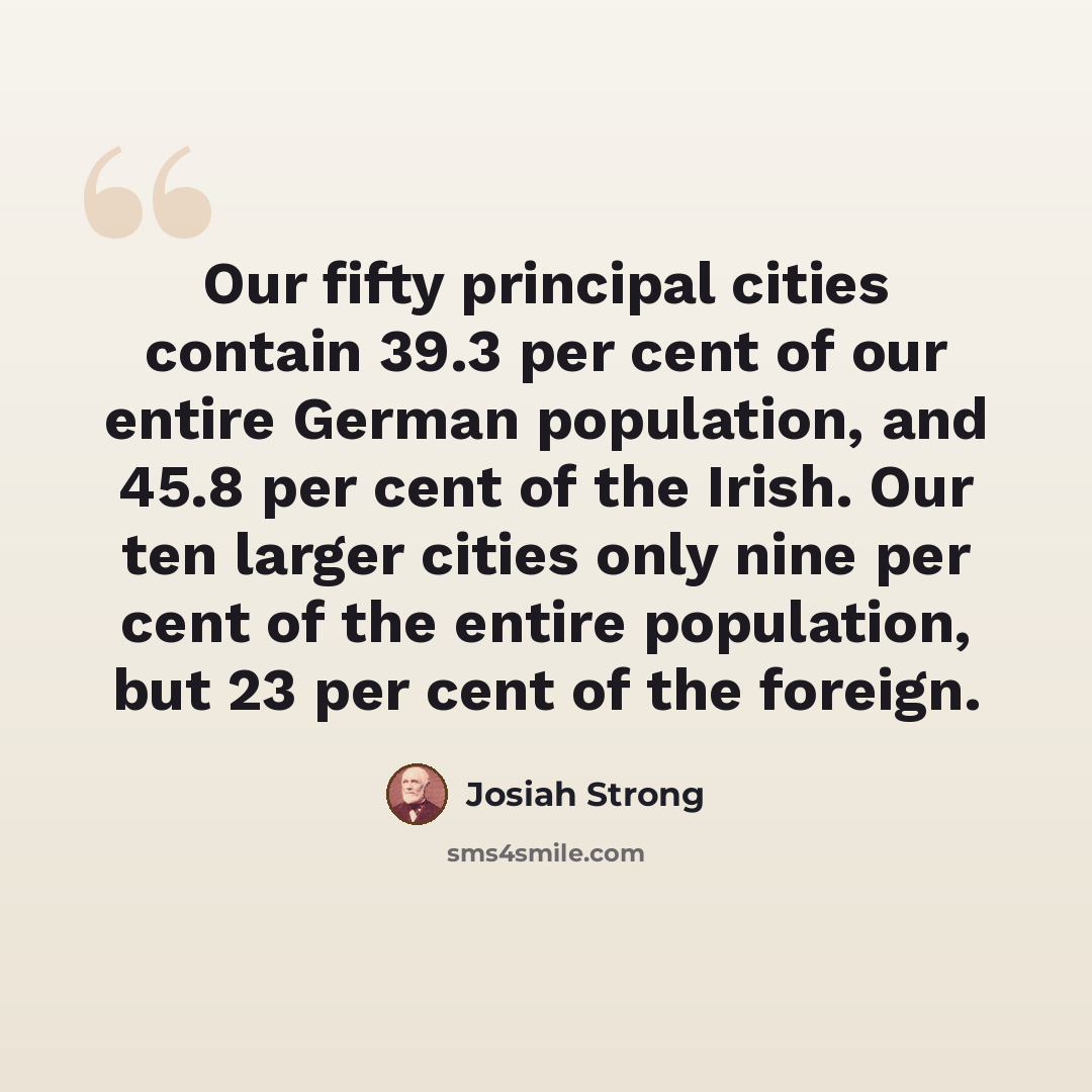“Our fifty principal cities contain 39.3 per cent of our entire German population, and 45.8 per cent of the Irish. Our ten larger cities only nine per cent of the entire population, but 23 per cent of the foreign.” quote by Josiah Strong