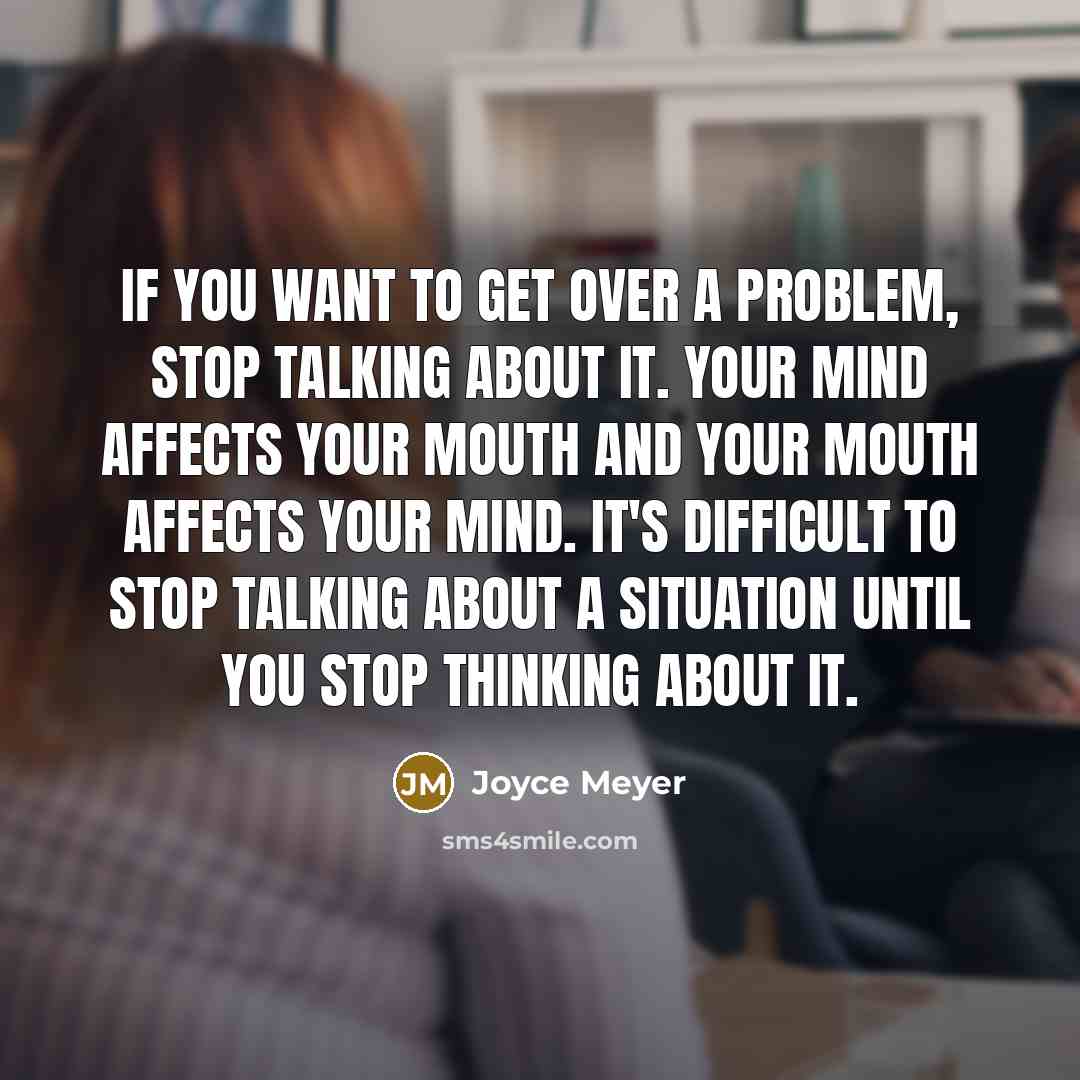 “If you want to get over a problem, stop talking about it. Your mind affects your mouth and your mouth affects your mind. It's difficult to stop talking about a situation until you stop thinking about it.” quote by Joyce Meyer
