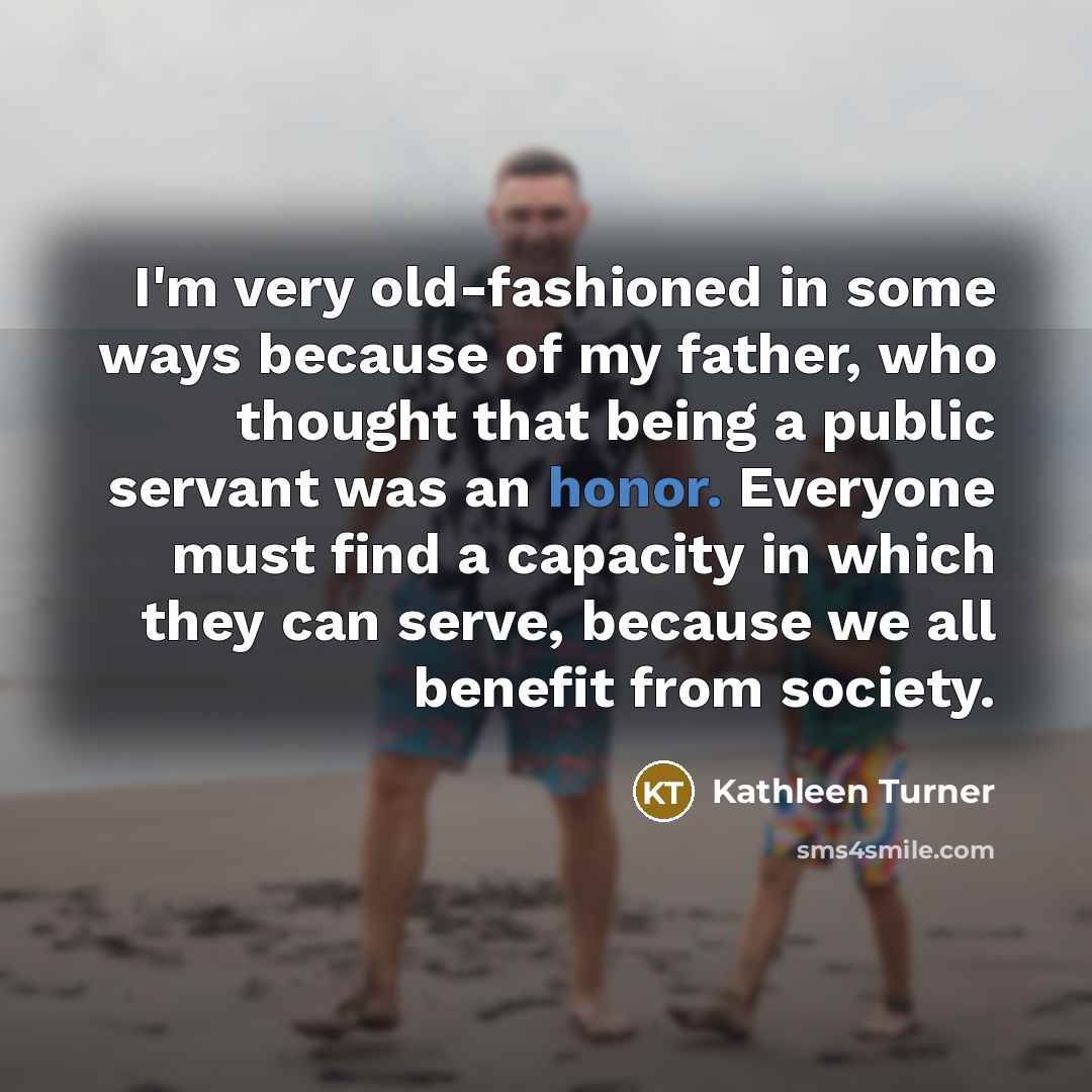 “I'm very old-fashioned in some ways because of my father, who thought that being a public servant was an honor. Everyone must find a capacity in which they can serve, because we all benefit from society.” quote by Kathleen Turner