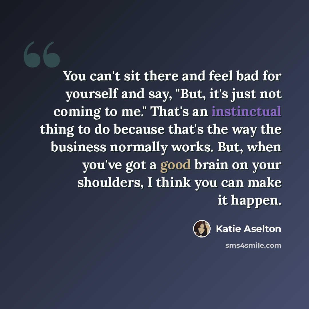 “You can't sit there and feel bad for yourself and say, "But, it's just not coming to me." That's an instinctual thing to do because that's the way the business normally works. But, when you've got a good brain on your shoulders, I think you can make it happen.” quote by Katie Aselton