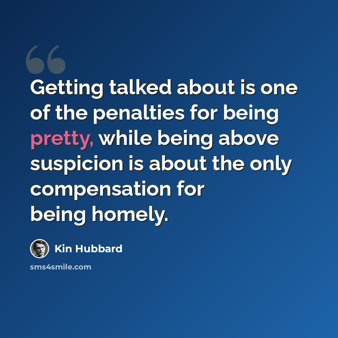 “Getting talked about is one of the penalties for being pretty, while being above suspicion is about the only compensation for being homely.” quote by Kin Hubbard