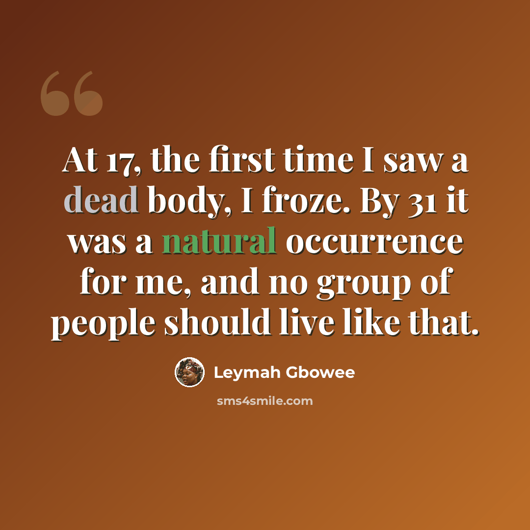 “At 17, the first time I saw a dead body, I froze. By 31 it was a natural occurrence for me, and no group of people should live like that.” quote by Leymah Gbowee