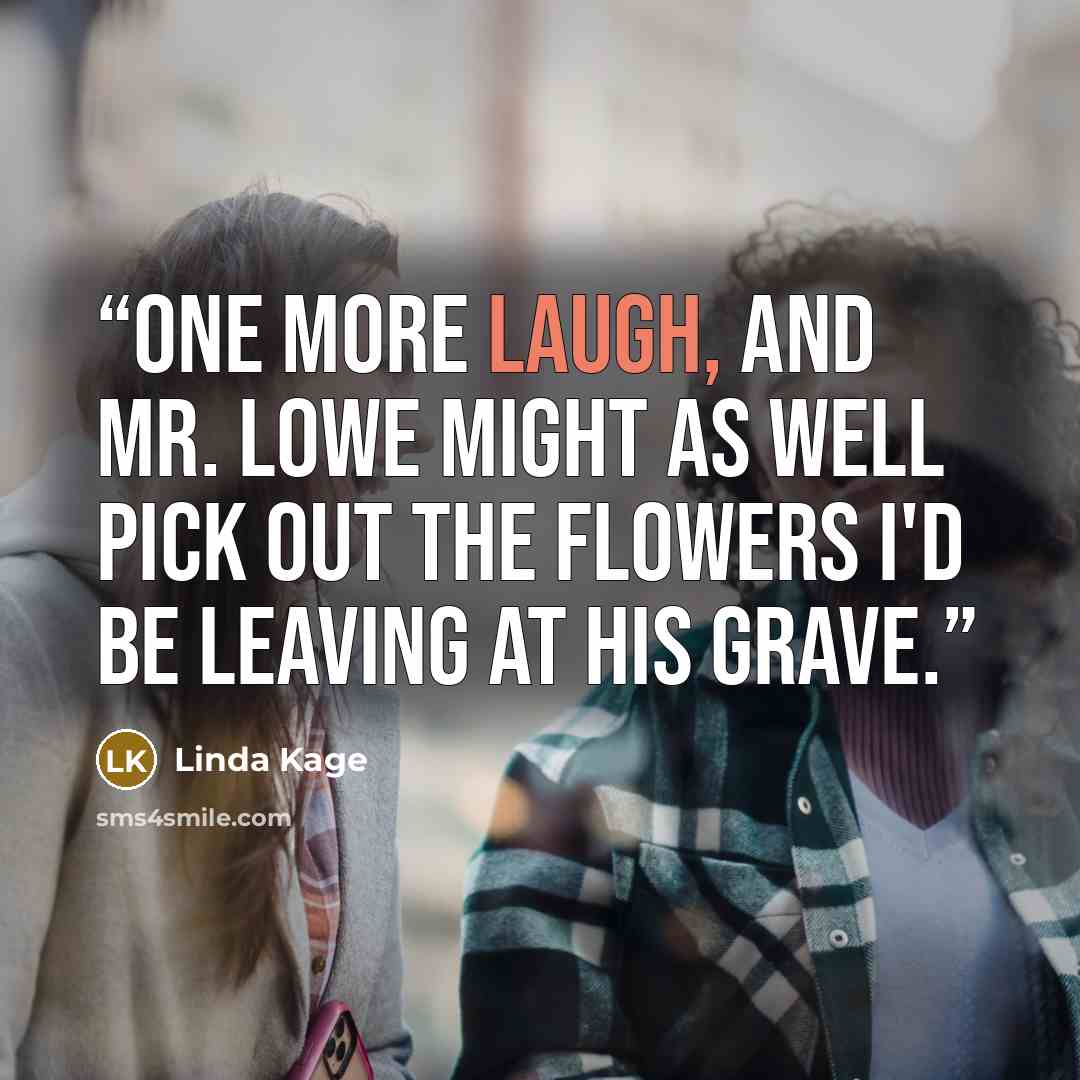 “One more laugh, and Mr. Lowe might as well pick out the flowers I'd be leaving at his grave.” quote by Linda Kage