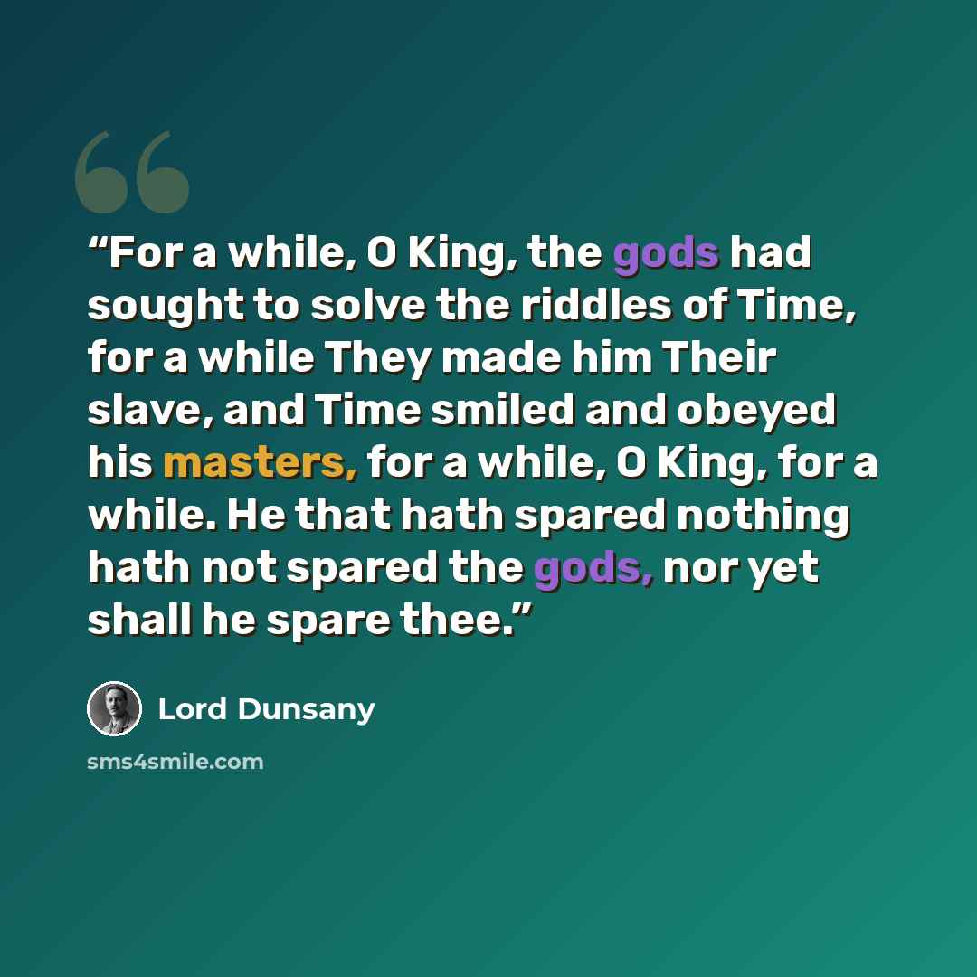 “For a while, O King, the gods had sought to solve the riddles of Time, for a while They made him Their slave, and Time smiled and obeyed his masters, for a while, O King, for a while. He that hath spared nothing hath not spared the gods, nor yet shall he spare thee.” quote by Lord Dunsany