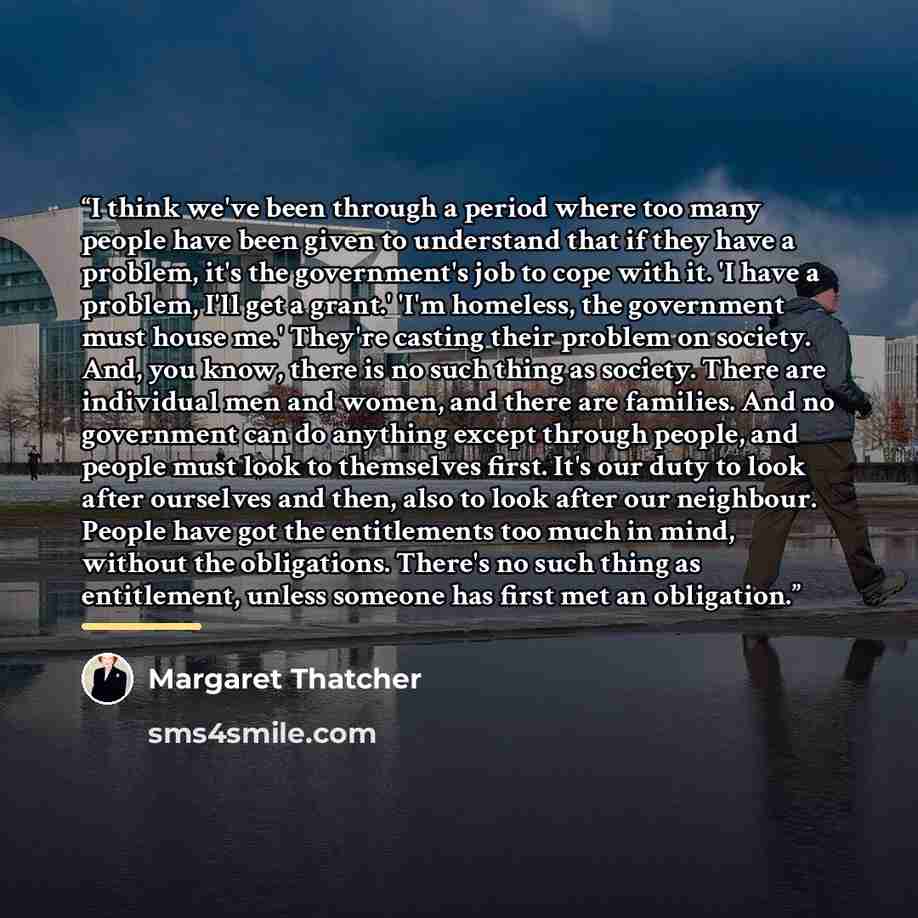 “I think we've been through a period where too many people have been given to understand that if they have a problem, it's the government's job to cope with it. 'I have a problem, I'll get a grant.' 'I'm homeless, the government must house me.' They're casting their problem on society. And, you…” quote by Margaret Thatcher