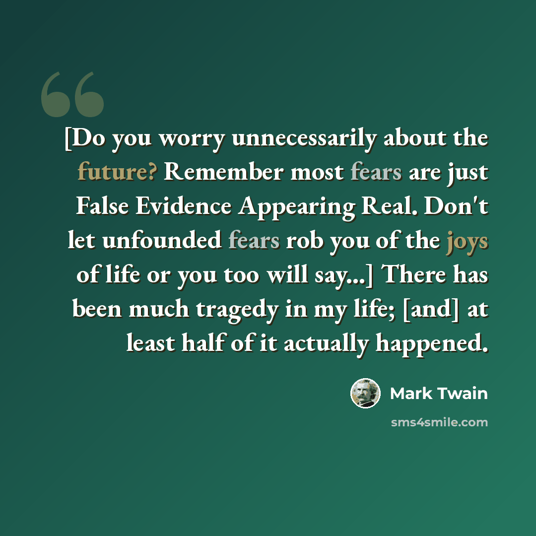 “[Do you worry unnecessarily about the future? Remember most fears are just False Evidence Appearing Real. Don't let unfounded fears rob you of the joys of life or you too will say...] There has been much tragedy in my life; [and] at least half of it actually happened.” quote by Mark Twain