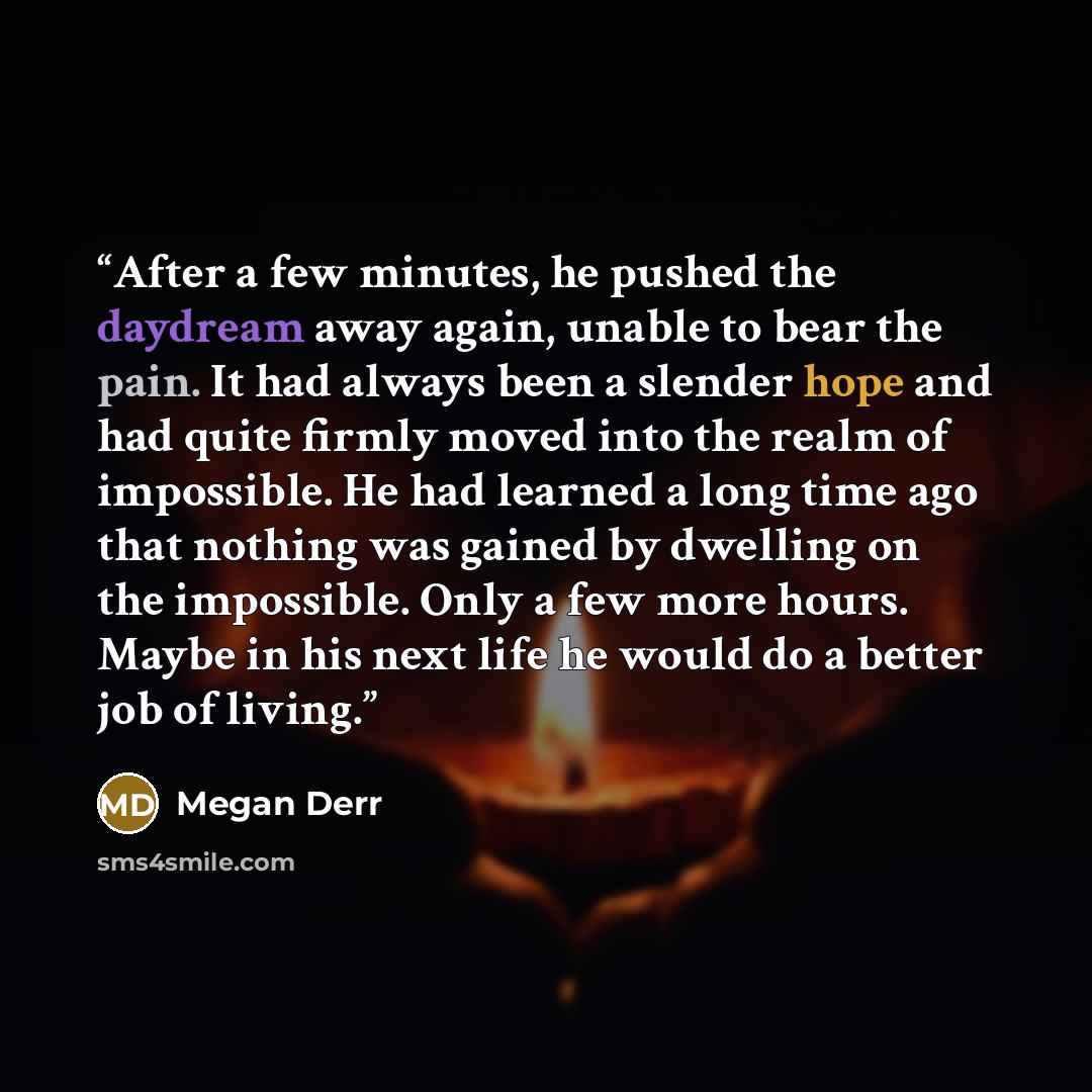 “After a few minutes, he pushed the daydream away again, unable to bear the pain. It had always been a slender hope and had quite firmly moved into the realm of impossible. He had learned a long time ago that nothing was gained by dwelling on the impossible. Only a few more hours. Maybe in his next…” quote by Megan Derr