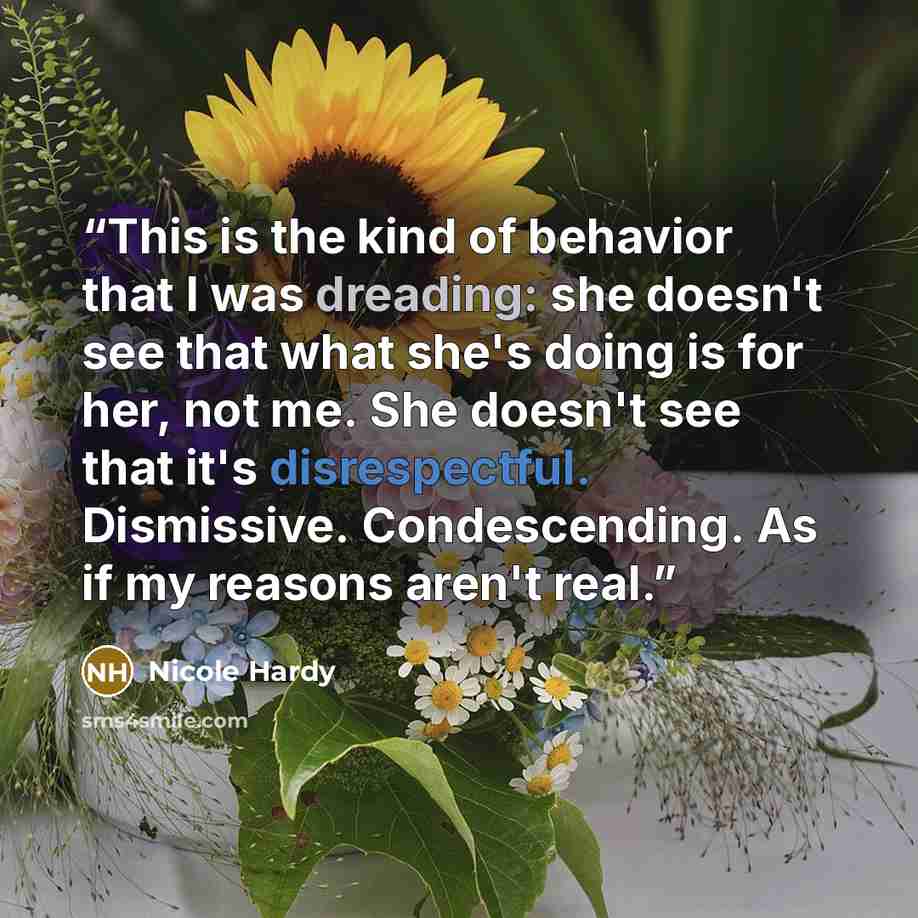 “This is the kind of behavior that I was dreading: she doesn't see that what she's doing is for her, not me. She doesn't see that it's disrespectful. Dismissive. Condescending. As if my reasons aren't real.” quote by Nicole Hardy