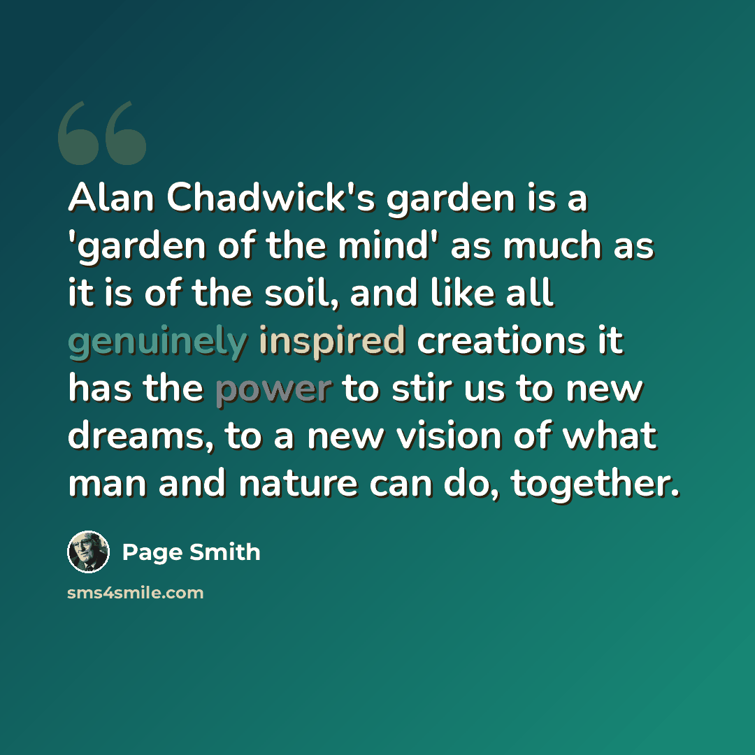 “Alan Chadwick's garden is a 'garden of the mind' as much as it is of the soil, and like all genuinely inspired creations it has the power to stir us to new dreams, to a new vision of what man and nature can do, together.” quote by Page Smith