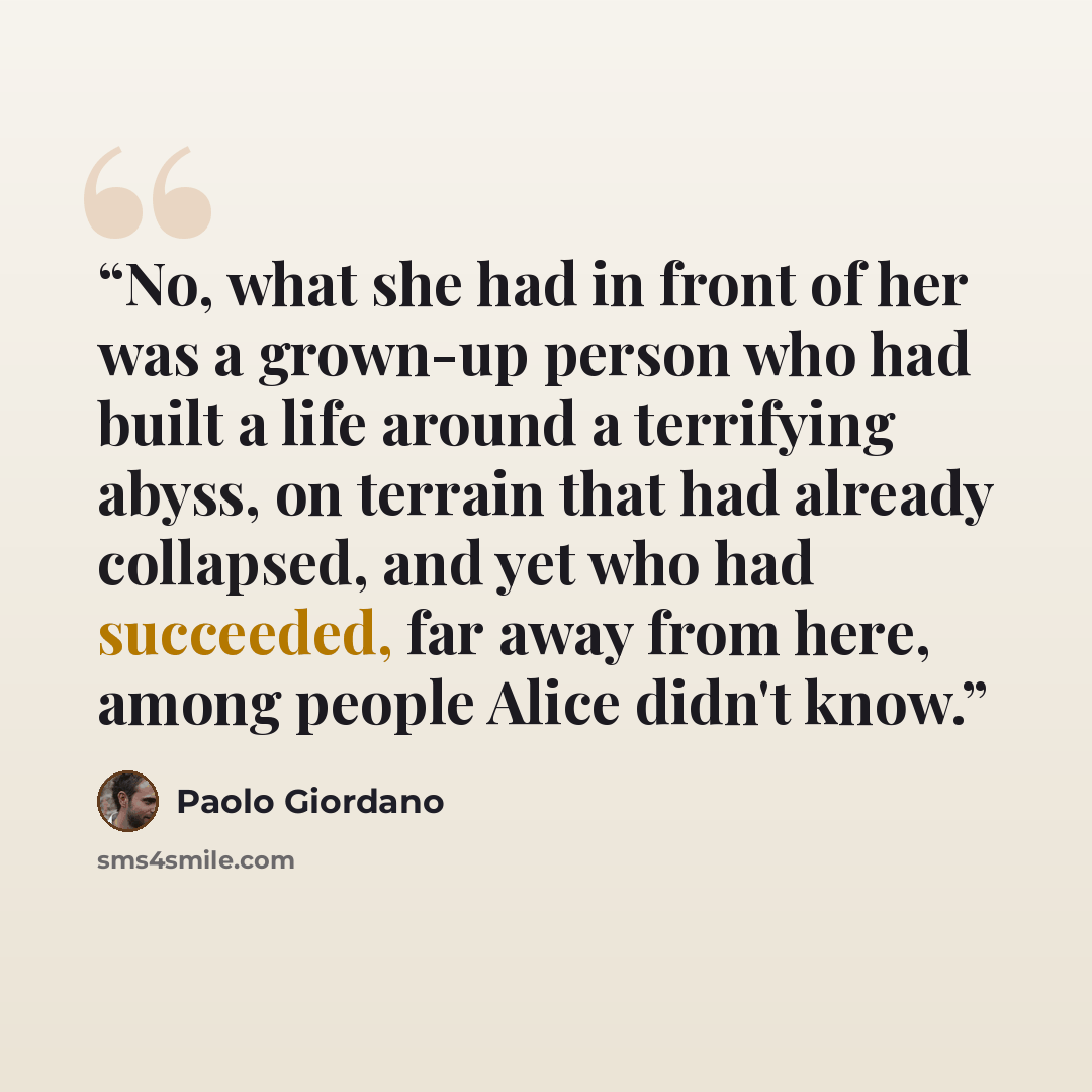 “No, what she had in front of her was a grown-up person who had built a life around a terrifying abyss, on terrain that had already collapsed, and yet who had succeeded, far away from here, among people Alice didn't know.” quote by Paolo Giordano