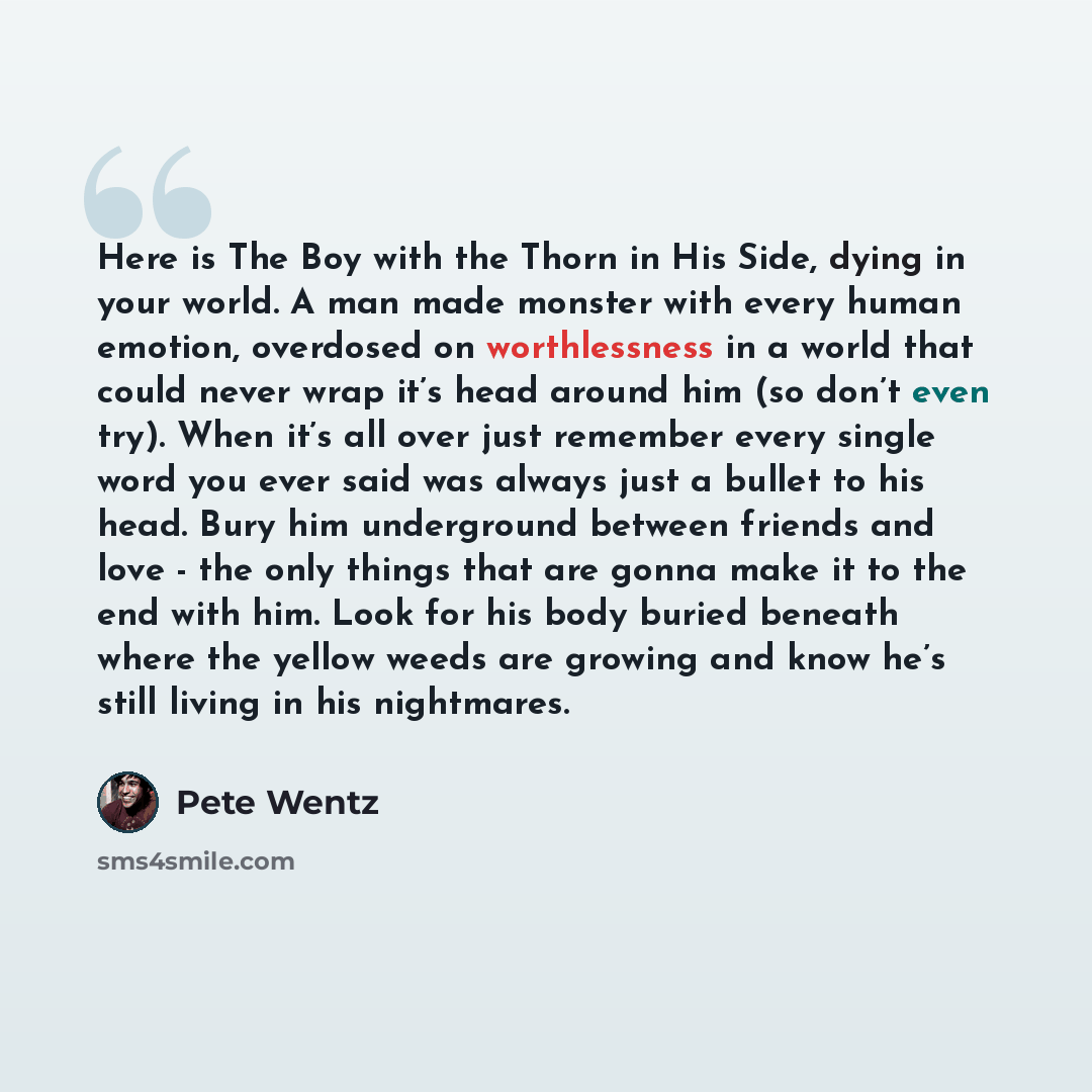 “Here is The Boy with the Thorn in His Side, dying in your world. A man made monster with every human emotion, overdosed on worthlessness in a world that could never wrap it’s head around him (so don’t even try). When it’s all over just remember every single word you ever said was always just a…” quote by Pete Wentz