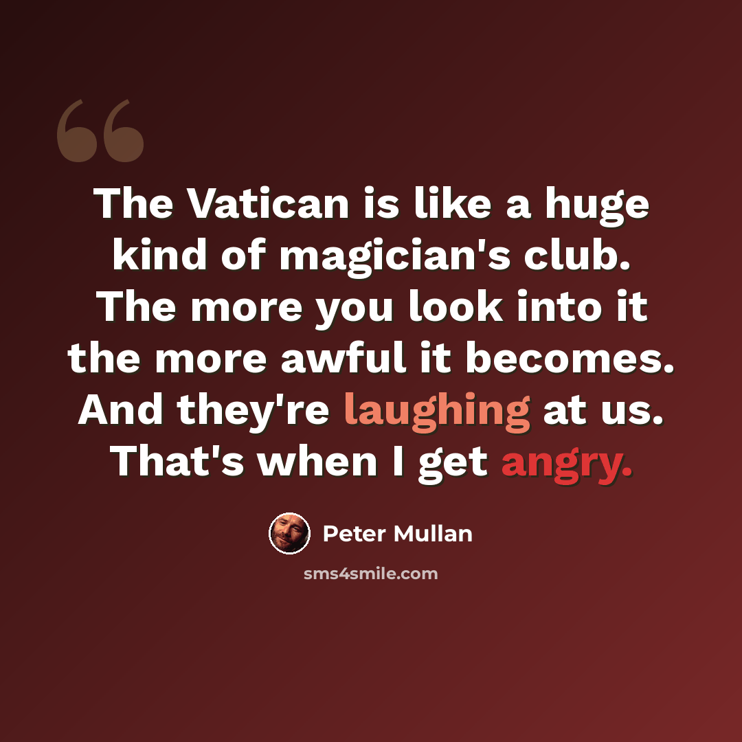 “The Vatican is like a huge kind of magician's club. The more you look into it the more awful it becomes. And they're laughing at us. That's when I get angry.” quote by Peter Mullan