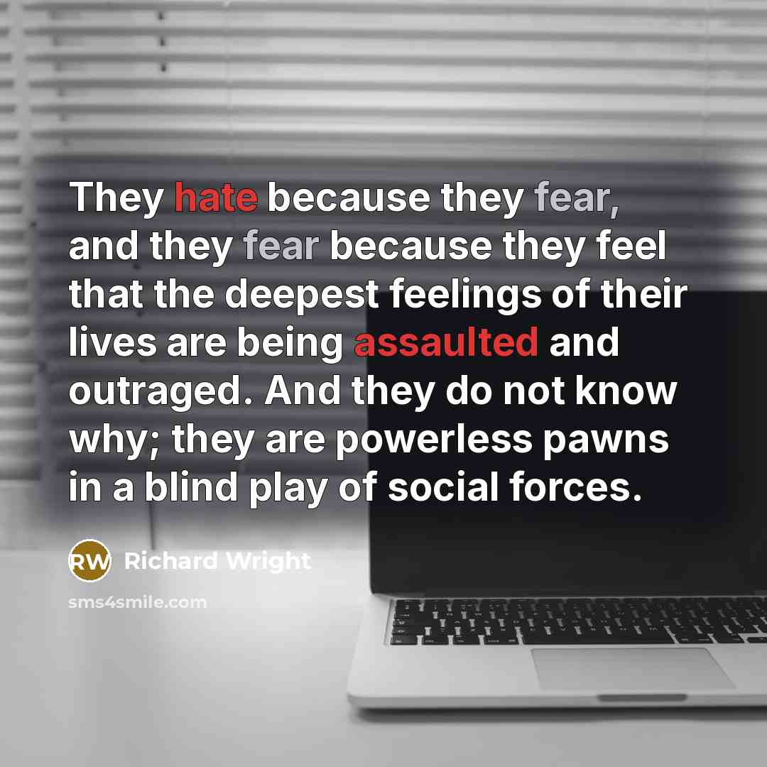 “They hate because they fear, and they fear because they feel that the deepest feelings of their lives are being assaulted and outraged. And they do not know why; they are powerless pawns in a blind play of social forces.” quote by Richard Wright