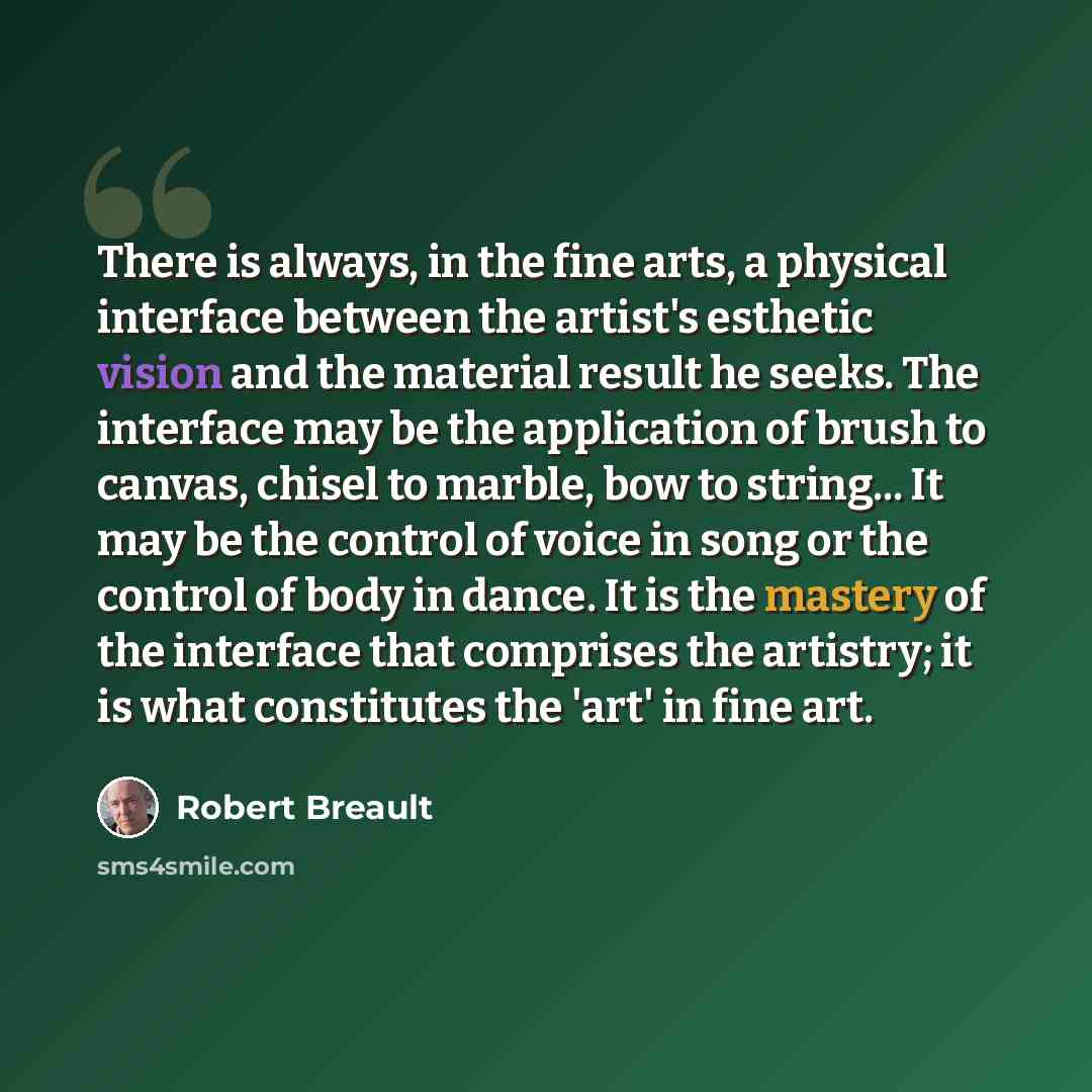 “There is always, in the fine arts, a physical interface between the artist's esthetic vision and the material result he seeks. The interface may be the application of brush to canvas, chisel to marble, bow to string... It may be the control of voice in song or the control of body in dance. It is…” quote by Robert Breault