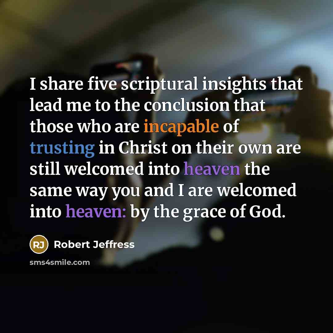 “I share five scriptural insights that lead me to the conclusion that those who are incapable of trusting in Christ on their own are still welcomed into heaven the same way you and I are welcomed into heaven: by the grace of God.” quote by Robert Jeffress