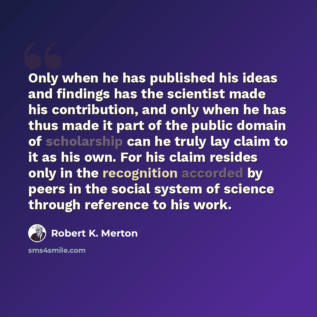 “Only when he has published his ideas and findings has the scientist made his contribution, and only when he has thus made it part of the public domain of scholarship can he truly lay claim to it as his own. For his claim resides only in the recognition accorded by peers in the social system of…” quote by Robert K. Merton