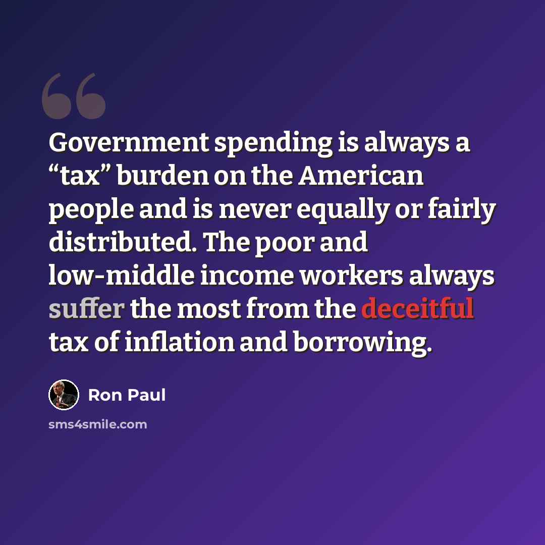 “Government spending is always a “tax” burden on the American people and is never equally or fairly distributed. The poor and low-middle income workers always suffer the most from the deceitful tax of inflation and borrowing.” quote by Ron Paul