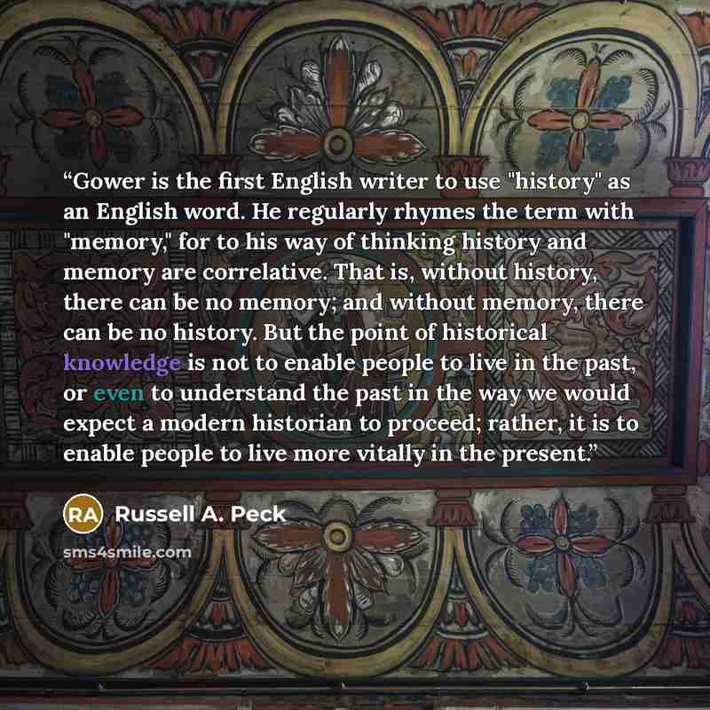 “Gower is the first English writer to use "history" as an English word. He regularly rhymes the term with "memory," for to his way of thinking history and memory are correlative. That is, without history, there can be no memory; and without memory, there can be no history. But the point of…” quote by Russell A. Peck