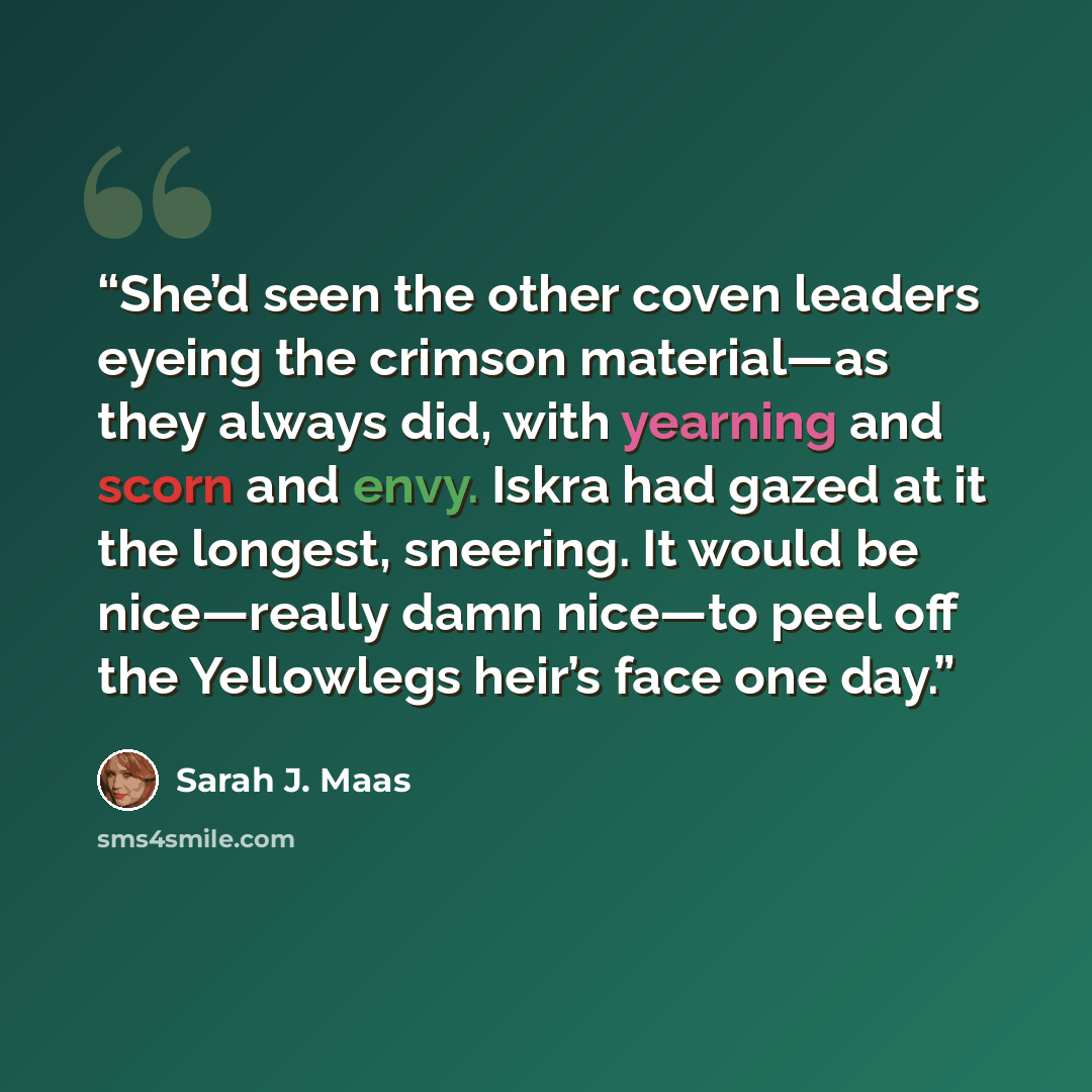 “She’d seen the other coven leaders eyeing the crimson material—as they always did, with yearning and scorn and envy. Iskra had gazed at it the longest, sneering. It would be nice—really damn nice—to peel off the Yellowlegs heir’s face one day.” quote by Sarah J. Maas