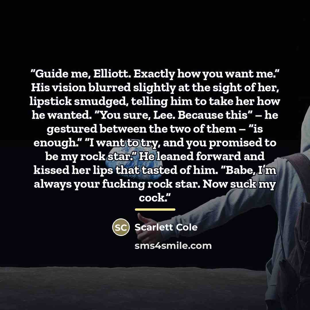 “Guide me, Elliott. Exactly how you want me.” His vision blurred slightly at the sight of her, lipstick smudged, telling him to take her how he wanted. “You sure, Lee. Because this” – he gestured between the two of them – “is enough.” “I want to try, and you promised to be my rock star.” He leaned…” quote by Scarlett Cole