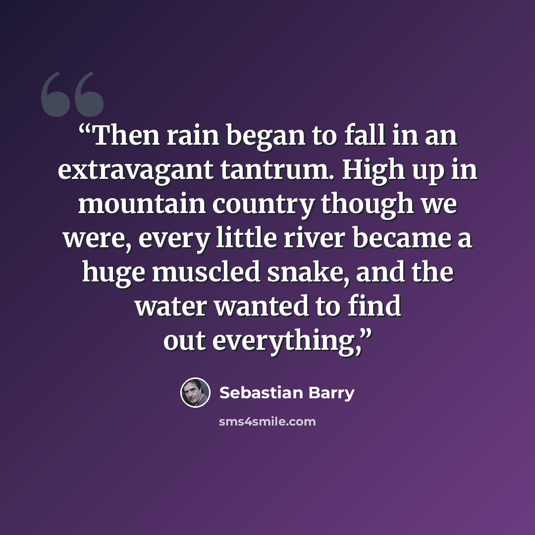 “Then rain began to fall in an extravagant tantrum. High up in mountain country though we were, every little river became a huge muscled snake, and the water wanted to find out everything,” quote by Sebastian Barry